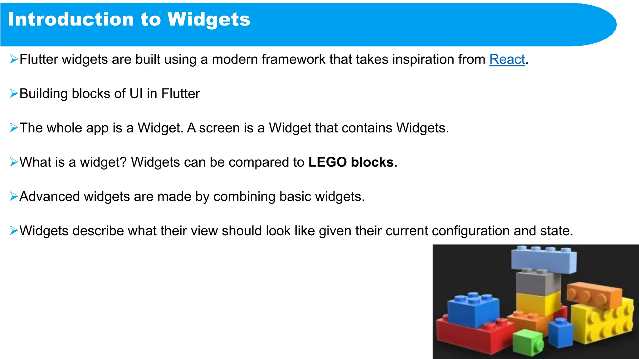 Introduction to Widgets
Flutter widgets are built using a modern framework that takes inspiration from React.
Building blocks of UI in Flutter
The whole app is a Widget. A screen is a Widget that contains Widgets.
What is a widget? Widgets can be compared to LEGO blocks.
Advanced widgets are made by combining basic widgets.
Widgets describe what their view should look like given their current configuration and state.
 