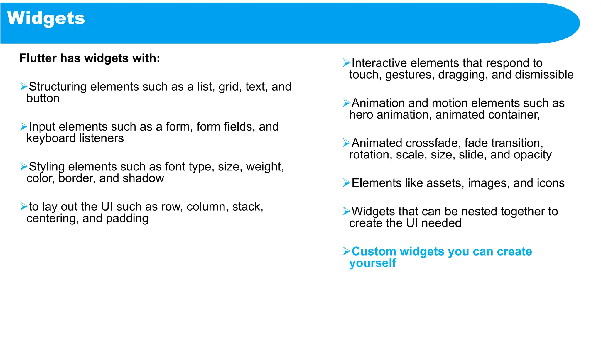 Widgets
Flutter has widgets with:
Structuring elements such as a list, grid, text, and
button
Input elements such as a form, form fields, and
keyboard listeners
Styling elements such as font type, size, weight,
color, border, and shadow
to lay out the UI such as row, column, stack,
centering, and padding
Interactive elements that respond to
touch, gestures, dragging, and dismissible
Animation and motion elements such as
hero animation, animated container,
Animated crossfade, fade transition,
rotation, scale, size, slide, and opacity
Elements like assets, images, and icons
Widgets that can be nested together to
create the UI needed
Custom widgets you can create
yourself
 
