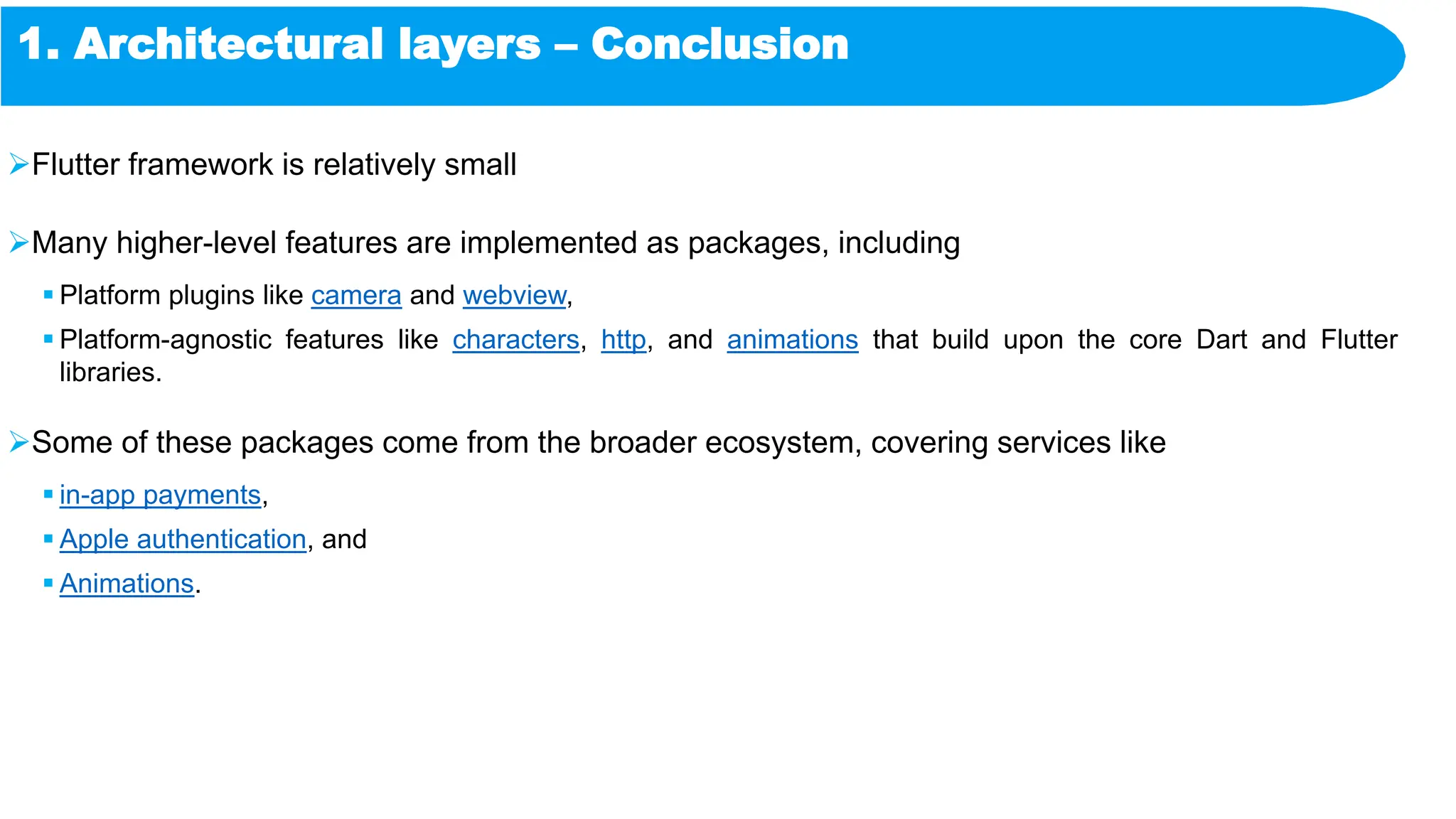 1. Architectural layers – Conclusion
Flutter framework is relatively small
Many higher-level features are implemented as packages, including
 Platform plugins like camera and webview,
 Platform-agnostic features like characters, http, and animations that build upon the core Dart and Flutter
libraries.
Some of these packages come from the broader ecosystem, covering services like
 in-app payments,
 Apple authentication, and
 Animations.
 