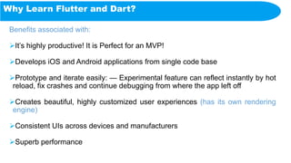 Why Learn Flutter and Dart?
Benefits associated with:
It’s highly productive! It is Perfect for an MVP!
Develops iOS and Android applications from single code base
Prototype and iterate easily: — Experimental feature can reflect instantly by hot
reload, fix crashes and continue debugging from where the app left off
Creates beautiful, highly customized user experiences (has its own rendering
engine)
Consistent UIs across devices and manufacturers
Superb performance
 