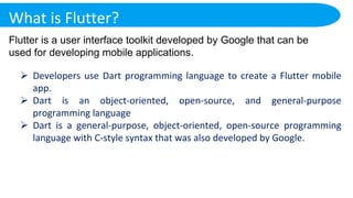 What is Flutter?
Flutter is a user interface toolkit developed by Google that can be
used for developing mobile applications.
 Developers use Dart programming language to create a Flutter mobile
app.
 Dart is an object-oriented, open-source, and general-purpose
programming language
 Dart is a general-purpose, object-oriented, open-source programming
language with C-style syntax that was also developed by Google.
 