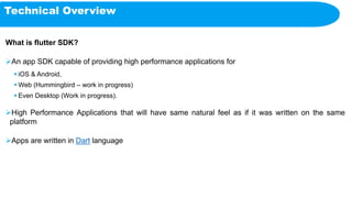 Technical Overview
What is flutter SDK?
An app SDK capable of providing high performance applications for
 iOS & Android,
 Web (Hummingbird – work in progress)
 Even Desktop (Work in progress).
High Performance Applications that will have same natural feel as if it was written on the same
platform
Apps are written in Dart language
 