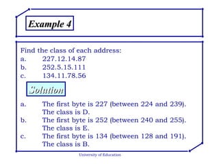 University of Education Example 4 Find the class of each address: a. 227.12.14.87 b. 252.5.15.111 c. 134.11.78.56 Solution a. The first byte is 227 (between 224 and 239). The class is D. b. The first byte is 252 (between 240 and 255).  The class is E. c. The first byte is 134 (between 128 and 191).  The class is B. 