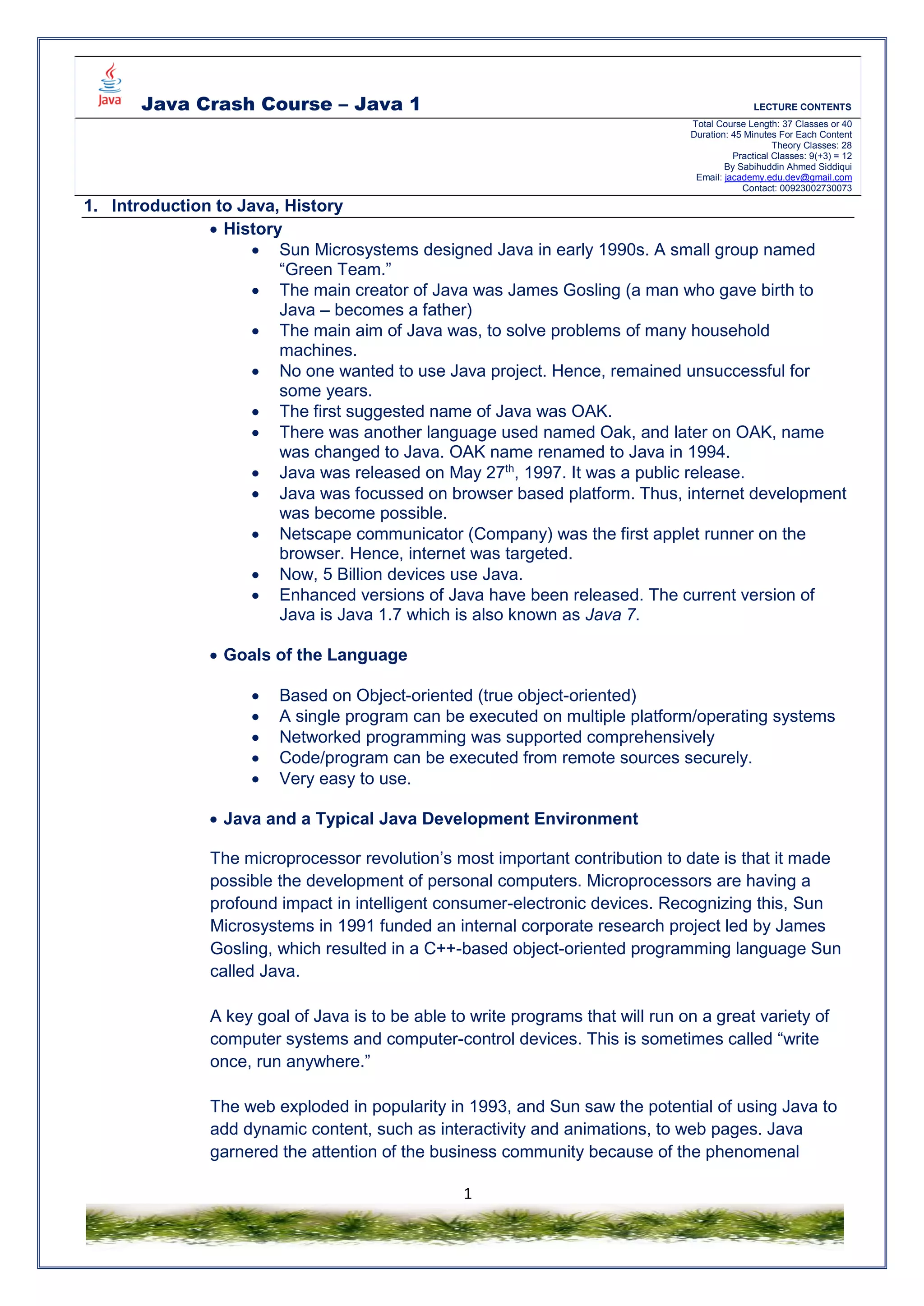 Java Crash Course – Java 1 LECTURE CONTENTS
Total Course Length: 37 Classes or 40
Duration: 45 Minutes For Each Content
Theory Classes: 28
Practical Classes: 9(+3) = 12
By Sabihuddin Ahmed Siddiqui
Email: jacademy.edu.dev@gmail.com
Contact: 00923002730073
1
1. Introduction to Java, History
 History
 Sun Microsystems designed Java in early 1990s. A small group named
“Green Team.”
 The main creator of Java was James Gosling (a man who gave birth to
Java – becomes a father)
 The main aim of Java was, to solve problems of many household
machines.
 No one wanted to use Java project. Hence, remained unsuccessful for
some years.
 The first suggested name of Java was OAK.
 There was another language used named Oak, and later on OAK, name
was changed to Java. OAK name renamed to Java in 1994.
 Java was released on May 27th
, 1997. It was a public release.
 Java was focussed on browser based platform. Thus, internet development
was become possible.
 Netscape communicator (Company) was the first applet runner on the
browser. Hence, internet was targeted.
 Now, 5 Billion devices use Java.
 Enhanced versions of Java have been released. The current version of
Java is Java 1.7 which is also known as Java 7.
 Goals of the Language
 Based on Object-oriented (true object-oriented)
 A single program can be executed on multiple platform/operating systems
 Networked programming was supported comprehensively
 Code/program can be executed from remote sources securely.
 Very easy to use.
 Java and a Typical Java Development Environment
The microprocessor revolution’s most important contribution to date is that it made
possible the development of personal computers. Microprocessors are having a
profound impact in intelligent consumer-electronic devices. Recognizing this, Sun
Microsystems in 1991 funded an internal corporate research project led by James
Gosling, which resulted in a C++-based object-oriented programming language Sun
called Java.
A key goal of Java is to be able to write programs that will run on a great variety of
computer systems and computer-control devices. This is sometimes called “write
once, run anywhere.”
The web exploded in popularity in 1993, and Sun saw the potential of using Java to
add dynamic content, such as interactivity and animations, to web pages. Java
garnered the attention of the business community because of the phenomenal
 