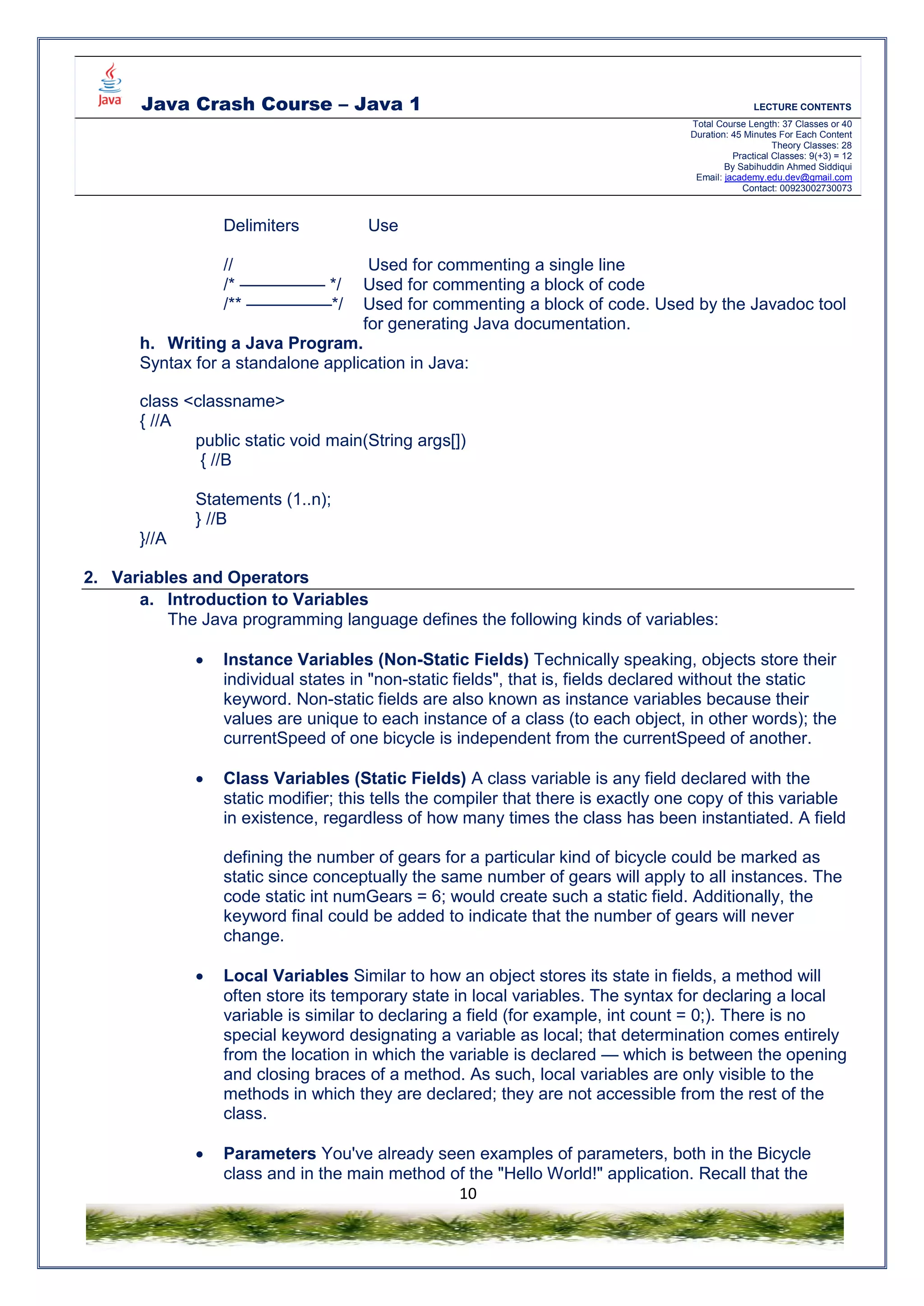 Java Crash Course – Java 1 LECTURE CONTENTS
Total Course Length: 37 Classes or 40
Duration: 45 Minutes For Each Content
Theory Classes: 28
Practical Classes: 9(+3) = 12
By Sabihuddin Ahmed Siddiqui
Email: jacademy.edu.dev@gmail.com
Contact: 00923002730073
10
Delimiters Use
// Used for commenting a single line
/* ————— */ Used for commenting a block of code
/** —————*/ Used for commenting a block of code. Used by the Javadoc tool
for generating Java documentation.
h. Writing a Java Program.
Syntax for a standalone application in Java:
class <classname>
{ //A
public static void main(String args[])
{ //B
Statements (1..n);
} //B
}//A
2. Variables and Operators
a. Introduction to Variables
The Java programming language defines the following kinds of variables:
 Instance Variables (Non-Static Fields) Technically speaking, objects store their
individual states in "non-static fields", that is, fields declared without the static
keyword. Non-static fields are also known as instance variables because their
values are unique to each instance of a class (to each object, in other words); the
currentSpeed of one bicycle is independent from the currentSpeed of another.
 Class Variables (Static Fields) A class variable is any field declared with the
static modifier; this tells the compiler that there is exactly one copy of this variable
in existence, regardless of how many times the class has been instantiated. A field
defining the number of gears for a particular kind of bicycle could be marked as
static since conceptually the same number of gears will apply to all instances. The
code static int numGears = 6; would create such a static field. Additionally, the
keyword final could be added to indicate that the number of gears will never
change.
 Local Variables Similar to how an object stores its state in fields, a method will
often store its temporary state in local variables. The syntax for declaring a local
variable is similar to declaring a field (for example, int count = 0;). There is no
special keyword designating a variable as local; that determination comes entirely
from the location in which the variable is declared — which is between the opening
and closing braces of a method. As such, local variables are only visible to the
methods in which they are declared; they are not accessible from the rest of the
class.
 Parameters You've already seen examples of parameters, both in the Bicycle
class and in the main method of the "Hello World!" application. Recall that the
 