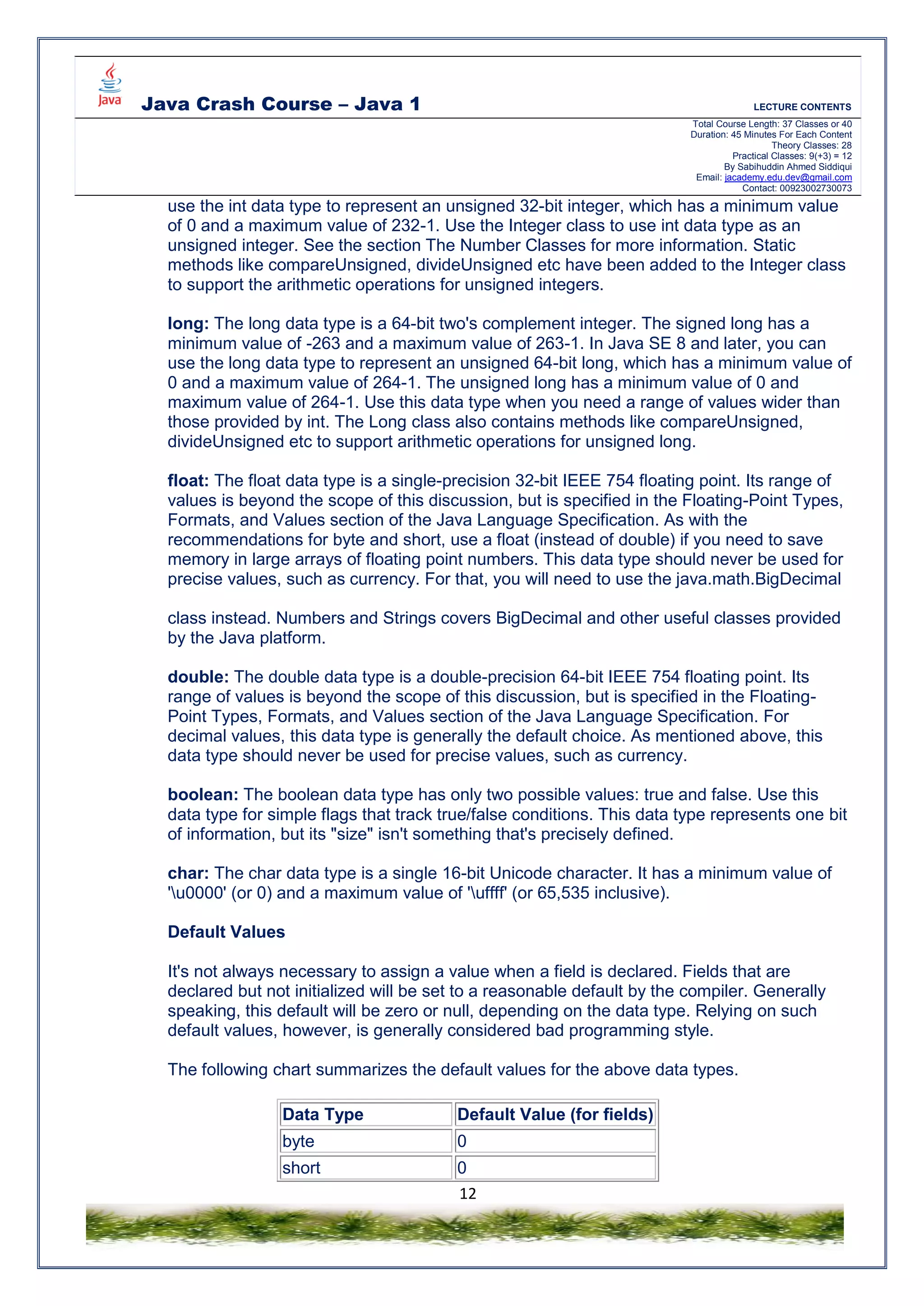 Java Crash Course – Java 1 LECTURE CONTENTS
Total Course Length: 37 Classes or 40
Duration: 45 Minutes For Each Content
Theory Classes: 28
Practical Classes: 9(+3) = 12
By Sabihuddin Ahmed Siddiqui
Email: jacademy.edu.dev@gmail.com
Contact: 00923002730073
12
use the int data type to represent an unsigned 32-bit integer, which has a minimum value
of 0 and a maximum value of 232-1. Use the Integer class to use int data type as an
unsigned integer. See the section The Number Classes for more information. Static
methods like compareUnsigned, divideUnsigned etc have been added to the Integer class
to support the arithmetic operations for unsigned integers.
long: The long data type is a 64-bit two's complement integer. The signed long has a
minimum value of -263 and a maximum value of 263-1. In Java SE 8 and later, you can
use the long data type to represent an unsigned 64-bit long, which has a minimum value of
0 and a maximum value of 264-1. The unsigned long has a minimum value of 0 and
maximum value of 264-1. Use this data type when you need a range of values wider than
those provided by int. The Long class also contains methods like compareUnsigned,
divideUnsigned etc to support arithmetic operations for unsigned long.
float: The float data type is a single-precision 32-bit IEEE 754 floating point. Its range of
values is beyond the scope of this discussion, but is specified in the Floating-Point Types,
Formats, and Values section of the Java Language Specification. As with the
recommendations for byte and short, use a float (instead of double) if you need to save
memory in large arrays of floating point numbers. This data type should never be used for
precise values, such as currency. For that, you will need to use the java.math.BigDecimal
class instead. Numbers and Strings covers BigDecimal and other useful classes provided
by the Java platform.
double: The double data type is a double-precision 64-bit IEEE 754 floating point. Its
range of values is beyond the scope of this discussion, but is specified in the Floating-
Point Types, Formats, and Values section of the Java Language Specification. For
decimal values, this data type is generally the default choice. As mentioned above, this
data type should never be used for precise values, such as currency.
boolean: The boolean data type has only two possible values: true and false. Use this
data type for simple flags that track true/false conditions. This data type represents one bit
of information, but its "size" isn't something that's precisely defined.
char: The char data type is a single 16-bit Unicode character. It has a minimum value of
'u0000' (or 0) and a maximum value of 'uffff' (or 65,535 inclusive).
Default Values
It's not always necessary to assign a value when a field is declared. Fields that are
declared but not initialized will be set to a reasonable default by the compiler. Generally
speaking, this default will be zero or null, depending on the data type. Relying on such
default values, however, is generally considered bad programming style.
The following chart summarizes the default values for the above data types.
Data Type Default Value (for fields)
byte 0
short 0
 