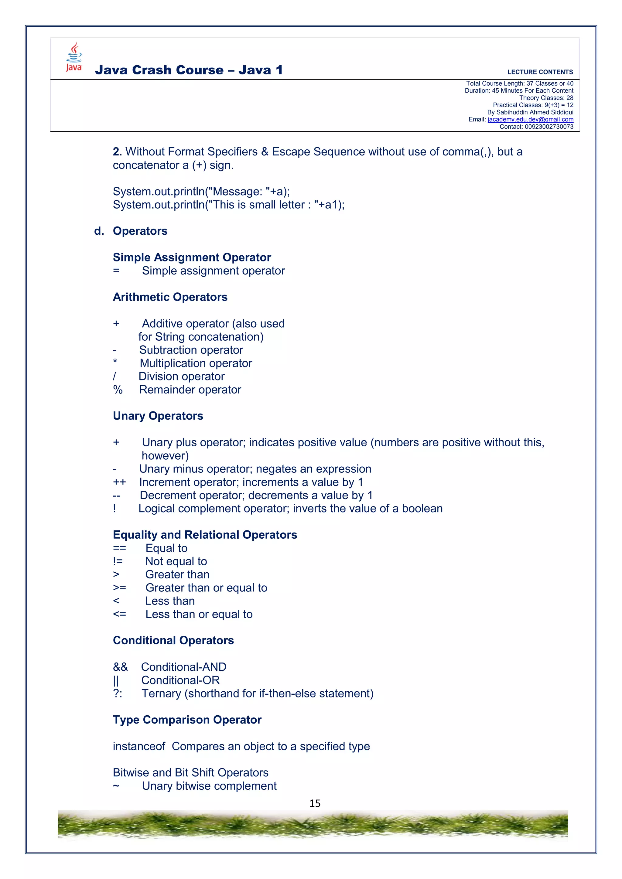 Java Crash Course – Java 1 LECTURE CONTENTS
Total Course Length: 37 Classes or 40
Duration: 45 Minutes For Each Content
Theory Classes: 28
Practical Classes: 9(+3) = 12
By Sabihuddin Ahmed Siddiqui
Email: jacademy.edu.dev@gmail.com
Contact: 00923002730073
15
2. Without Format Specifiers & Escape Sequence without use of comma(,), but a
concatenator a (+) sign.
System.out.println("Message: "+a);
System.out.println("This is small letter : "+a1);
d. Operators
Simple Assignment Operator
= Simple assignment operator
Arithmetic Operators
+ Additive operator (also used
for String concatenation)
- Subtraction operator
* Multiplication operator
/ Division operator
% Remainder operator
Unary Operators
+ Unary plus operator; indicates positive value (numbers are positive without this,
however)
- Unary minus operator; negates an expression
++ Increment operator; increments a value by 1
-- Decrement operator; decrements a value by 1
! Logical complement operator; inverts the value of a boolean
Equality and Relational Operators
== Equal to
!= Not equal to
> Greater than
>= Greater than or equal to
< Less than
<= Less than or equal to
Conditional Operators
&& Conditional-AND
|| Conditional-OR
?: Ternary (shorthand for if-then-else statement)
Type Comparison Operator
instanceof Compares an object to a specified type
Bitwise and Bit Shift Operators
~ Unary bitwise complement
 