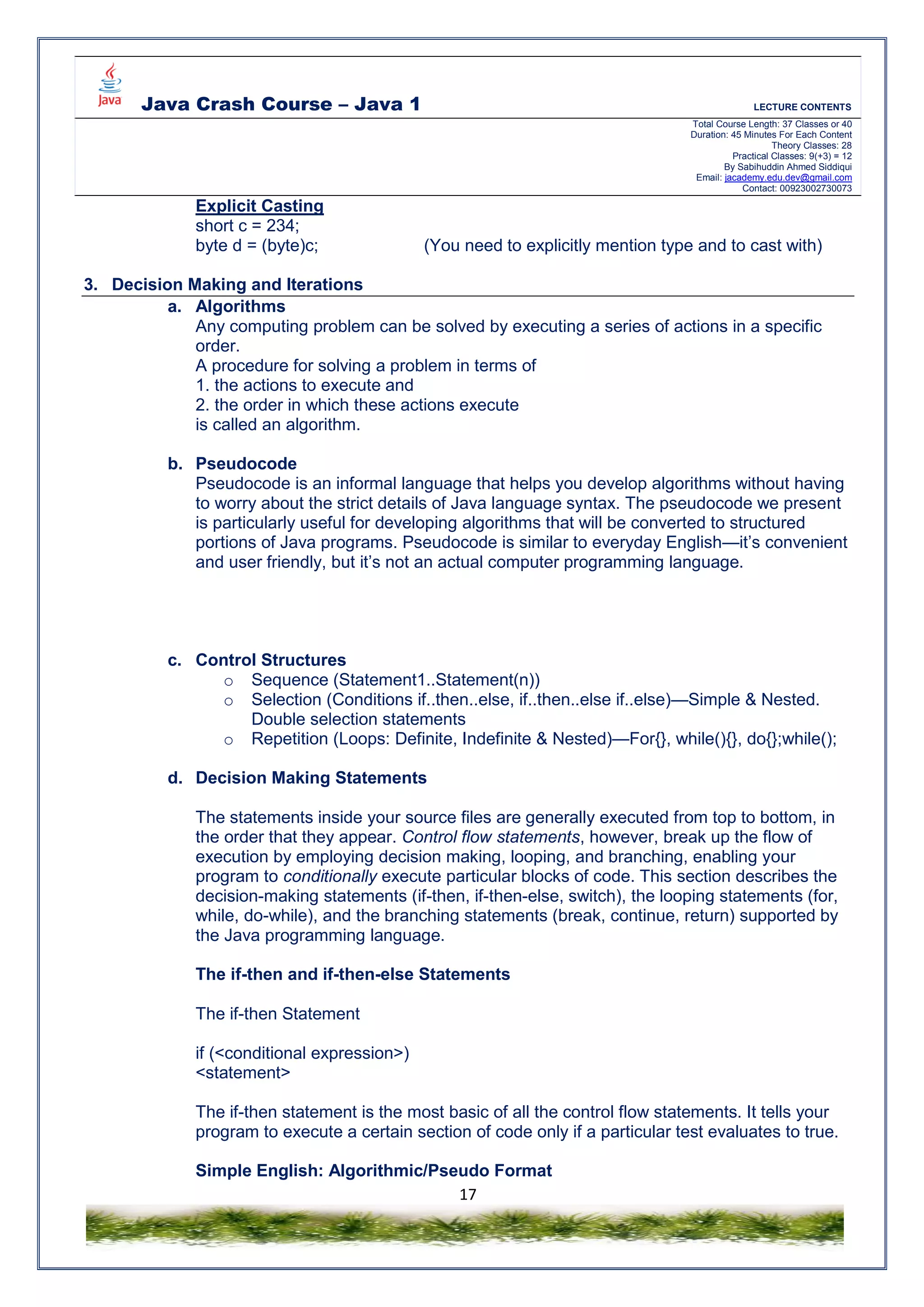 Java Crash Course – Java 1 LECTURE CONTENTS
Total Course Length: 37 Classes or 40
Duration: 45 Minutes For Each Content
Theory Classes: 28
Practical Classes: 9(+3) = 12
By Sabihuddin Ahmed Siddiqui
Email: jacademy.edu.dev@gmail.com
Contact: 00923002730073
17
Explicit Casting
short c = 234;
byte d = (byte)c; (You need to explicitly mention type and to cast with)
3. Decision Making and Iterations
a. Algorithms
Any computing problem can be solved by executing a series of actions in a specific
order.
A procedure for solving a problem in terms of
1. the actions to execute and
2. the order in which these actions execute
is called an algorithm.
b. Pseudocode
Pseudocode is an informal language that helps you develop algorithms without having
to worry about the strict details of Java language syntax. The pseudocode we present
is particularly useful for developing algorithms that will be converted to structured
portions of Java programs. Pseudocode is similar to everyday English—it’s convenient
and user friendly, but it’s not an actual computer programming language.
c. Control Structures
o Sequence (Statement1..Statement(n))
o Selection (Conditions if..then..else, if..then..else if..else)—Simple & Nested.
Double selection statements
o Repetition (Loops: Definite, Indefinite & Nested)—For{}, while(){}, do{};while();
d. Decision Making Statements
The statements inside your source files are generally executed from top to bottom, in
the order that they appear. Control flow statements, however, break up the flow of
execution by employing decision making, looping, and branching, enabling your
program to conditionally execute particular blocks of code. This section describes the
decision-making statements (if-then, if-then-else, switch), the looping statements (for,
while, do-while), and the branching statements (break, continue, return) supported by
the Java programming language.
The if-then and if-then-else Statements
The if-then Statement
if (<conditional expression>)
<statement>
The if-then statement is the most basic of all the control flow statements. It tells your
program to execute a certain section of code only if a particular test evaluates to true.
Simple English: Algorithmic/Pseudo Format
 