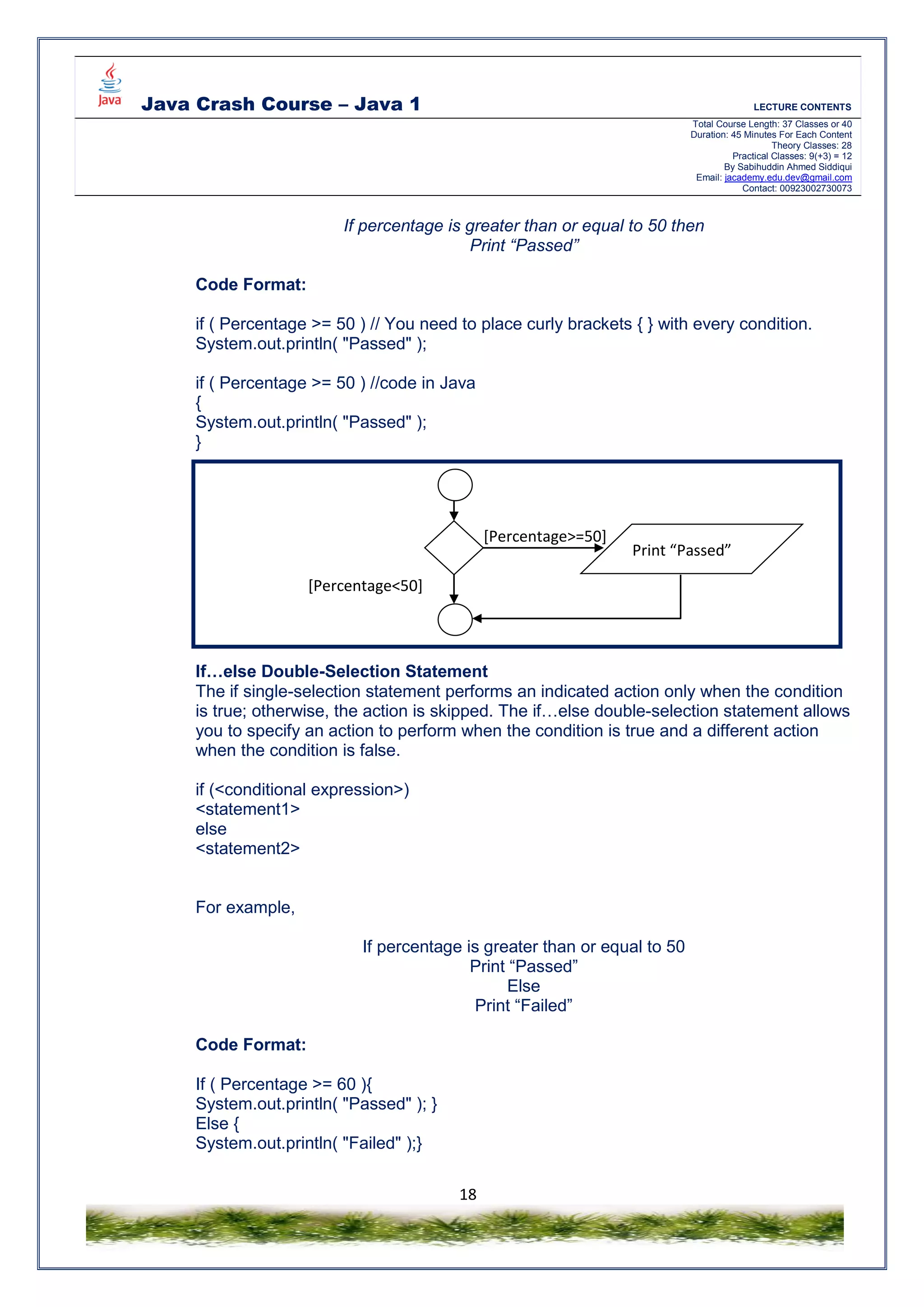 Java Crash Course – Java 1 LECTURE CONTENTS
Total Course Length: 37 Classes or 40
Duration: 45 Minutes For Each Content
Theory Classes: 28
Practical Classes: 9(+3) = 12
By Sabihuddin Ahmed Siddiqui
Email: jacademy.edu.dev@gmail.com
Contact: 00923002730073
18
If percentage is greater than or equal to 50 then
Print “Passed”
Code Format:
if ( Percentage >= 50 ) // You need to place curly brackets { } with every condition.
System.out.println( "Passed" );
if ( Percentage >= 50 ) //code in Java
{
System.out.println( "Passed" );
}
If…else Double-Selection Statement
The if single-selection statement performs an indicated action only when the condition
is true; otherwise, the action is skipped. The if…else double-selection statement allows
you to specify an action to perform when the condition is true and a different action
when the condition is false.
if (<conditional expression>)
<statement1>
else
<statement2>
For example,
If percentage is greater than or equal to 50
Print “Passed”
Else
Print “Failed”
Code Format:
If ( Percentage >= 60 ){
System.out.println( "Passed" ); }
Else {
System.out.println( "Failed" );}
Print “Passed”
[Percentage>=50]
[Percentage<50]
 