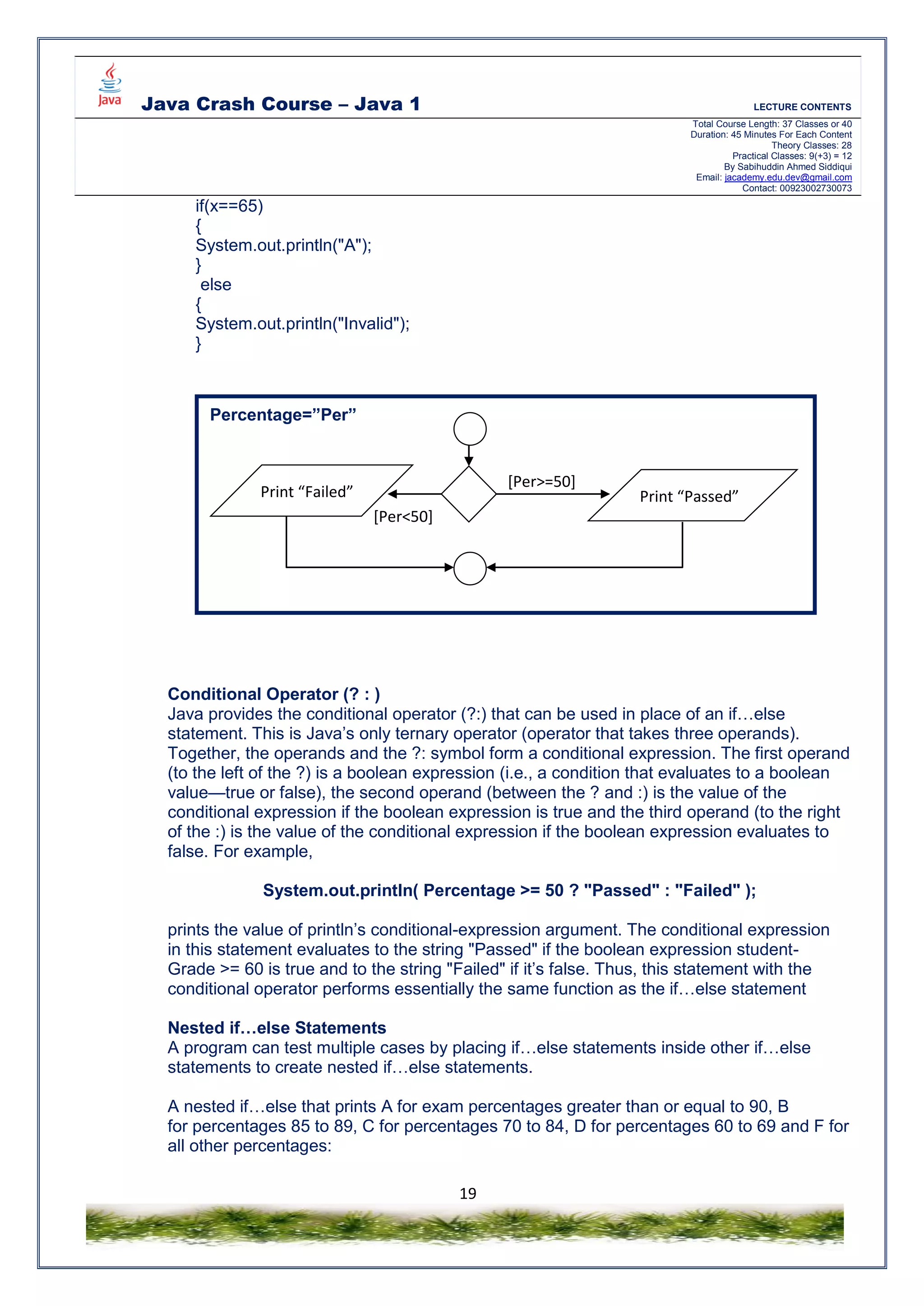 Java Crash Course – Java 1 LECTURE CONTENTS
Total Course Length: 37 Classes or 40
Duration: 45 Minutes For Each Content
Theory Classes: 28
Practical Classes: 9(+3) = 12
By Sabihuddin Ahmed Siddiqui
Email: jacademy.edu.dev@gmail.com
Contact: 00923002730073
19
if(x==65)
{
System.out.println("A");
}
else
{
System.out.println("Invalid");
}
Conditional Operator (? : )
Java provides the conditional operator (?:) that can be used in place of an if…else
statement. This is Java’s only ternary operator (operator that takes three operands).
Together, the operands and the ?: symbol form a conditional expression. The first operand
(to the left of the ?) is a boolean expression (i.e., a condition that evaluates to a boolean
value—true or false), the second operand (between the ? and :) is the value of the
conditional expression if the boolean expression is true and the third operand (to the right
of the :) is the value of the conditional expression if the boolean expression evaluates to
false. For example,
System.out.println( Percentage >= 50 ? "Passed" : "Failed" );
prints the value of println’s conditional-expression argument. The conditional expression
in this statement evaluates to the string "Passed" if the boolean expression student-
Grade >= 60 is true and to the string "Failed" if it’s false. Thus, this statement with the
conditional operator performs essentially the same function as the if…else statement
Nested if…else Statements
A program can test multiple cases by placing if…else statements inside other if…else
statements to create nested if…else statements.
A nested if…else that prints A for exam percentages greater than or equal to 90, B
for percentages 85 to 89, C for percentages 70 to 84, D for percentages 60 to 69 and F for
all other percentages:
Percentage=”Per”
Print “Failed” Print “Passed”
[Per>=50]
[Per<50]
 