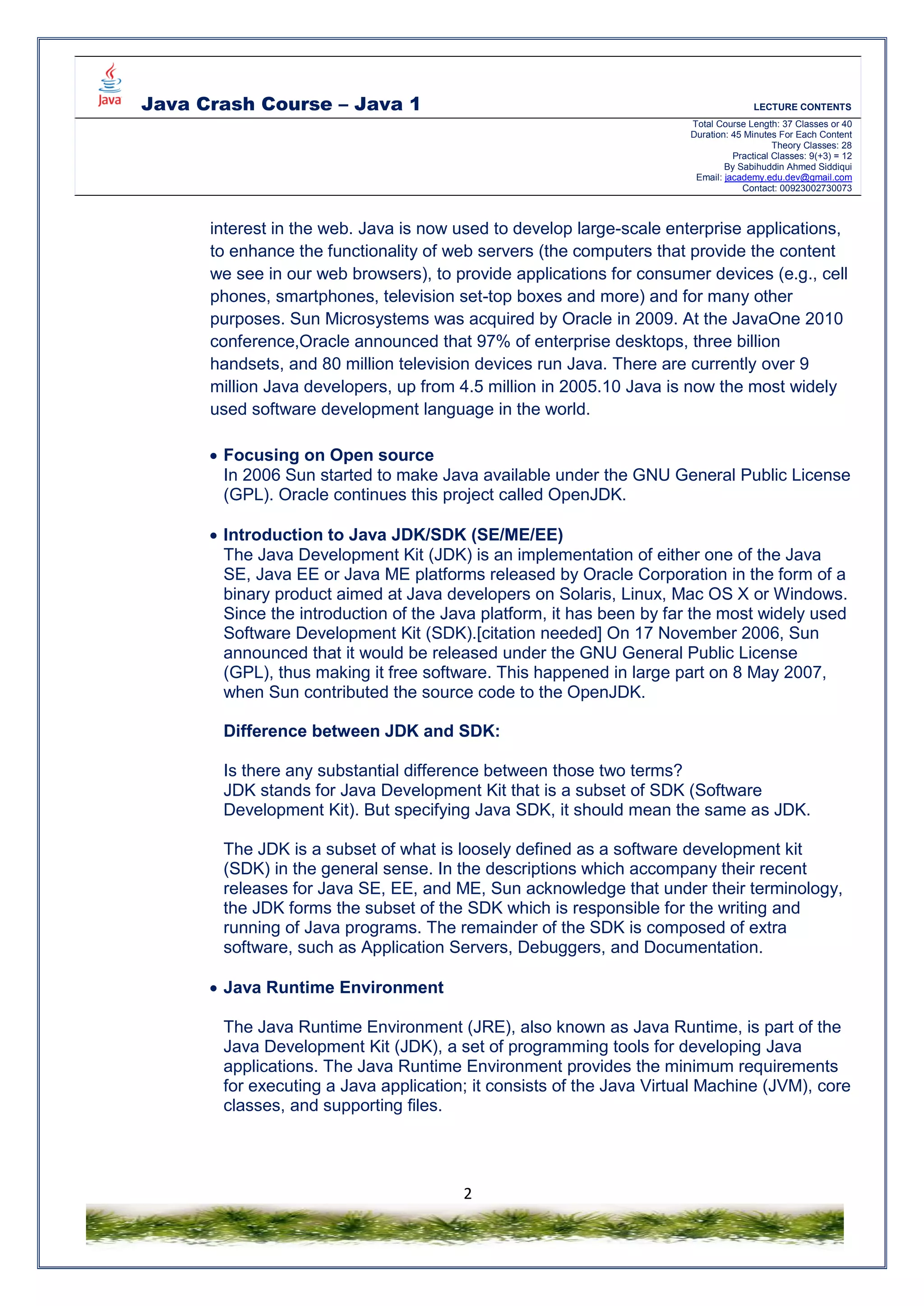 Java Crash Course – Java 1 LECTURE CONTENTS
Total Course Length: 37 Classes or 40
Duration: 45 Minutes For Each Content
Theory Classes: 28
Practical Classes: 9(+3) = 12
By Sabihuddin Ahmed Siddiqui
Email: jacademy.edu.dev@gmail.com
Contact: 00923002730073
2
interest in the web. Java is now used to develop large-scale enterprise applications,
to enhance the functionality of web servers (the computers that provide the content
we see in our web browsers), to provide applications for consumer devices (e.g., cell
phones, smartphones, television set-top boxes and more) and for many other
purposes. Sun Microsystems was acquired by Oracle in 2009. At the JavaOne 2010
conference,Oracle announced that 97% of enterprise desktops, three billion
handsets, and 80 million television devices run Java. There are currently over 9
million Java developers, up from 4.5 million in 2005.10 Java is now the most widely
used software development language in the world.
 Focusing on Open source
In 2006 Sun started to make Java available under the GNU General Public License
(GPL). Oracle continues this project called OpenJDK.
 Introduction to Java JDK/SDK (SE/ME/EE)
The Java Development Kit (JDK) is an implementation of either one of the Java
SE, Java EE or Java ME platforms released by Oracle Corporation in the form of a
binary product aimed at Java developers on Solaris, Linux, Mac OS X or Windows.
Since the introduction of the Java platform, it has been by far the most widely used
Software Development Kit (SDK).[citation needed] On 17 November 2006, Sun
announced that it would be released under the GNU General Public License
(GPL), thus making it free software. This happened in large part on 8 May 2007,
when Sun contributed the source code to the OpenJDK.
Difference between JDK and SDK:
Is there any substantial difference between those two terms?
JDK stands for Java Development Kit that is a subset of SDK (Software
Development Kit). But specifying Java SDK, it should mean the same as JDK.
The JDK is a subset of what is loosely defined as a software development kit
(SDK) in the general sense. In the descriptions which accompany their recent
releases for Java SE, EE, and ME, Sun acknowledge that under their terminology,
the JDK forms the subset of the SDK which is responsible for the writing and
running of Java programs. The remainder of the SDK is composed of extra
software, such as Application Servers, Debuggers, and Documentation.
 Java Runtime Environment
The Java Runtime Environment (JRE), also known as Java Runtime, is part of the
Java Development Kit (JDK), a set of programming tools for developing Java
applications. The Java Runtime Environment provides the minimum requirements
for executing a Java application; it consists of the Java Virtual Machine (JVM), core
classes, and supporting files.
 