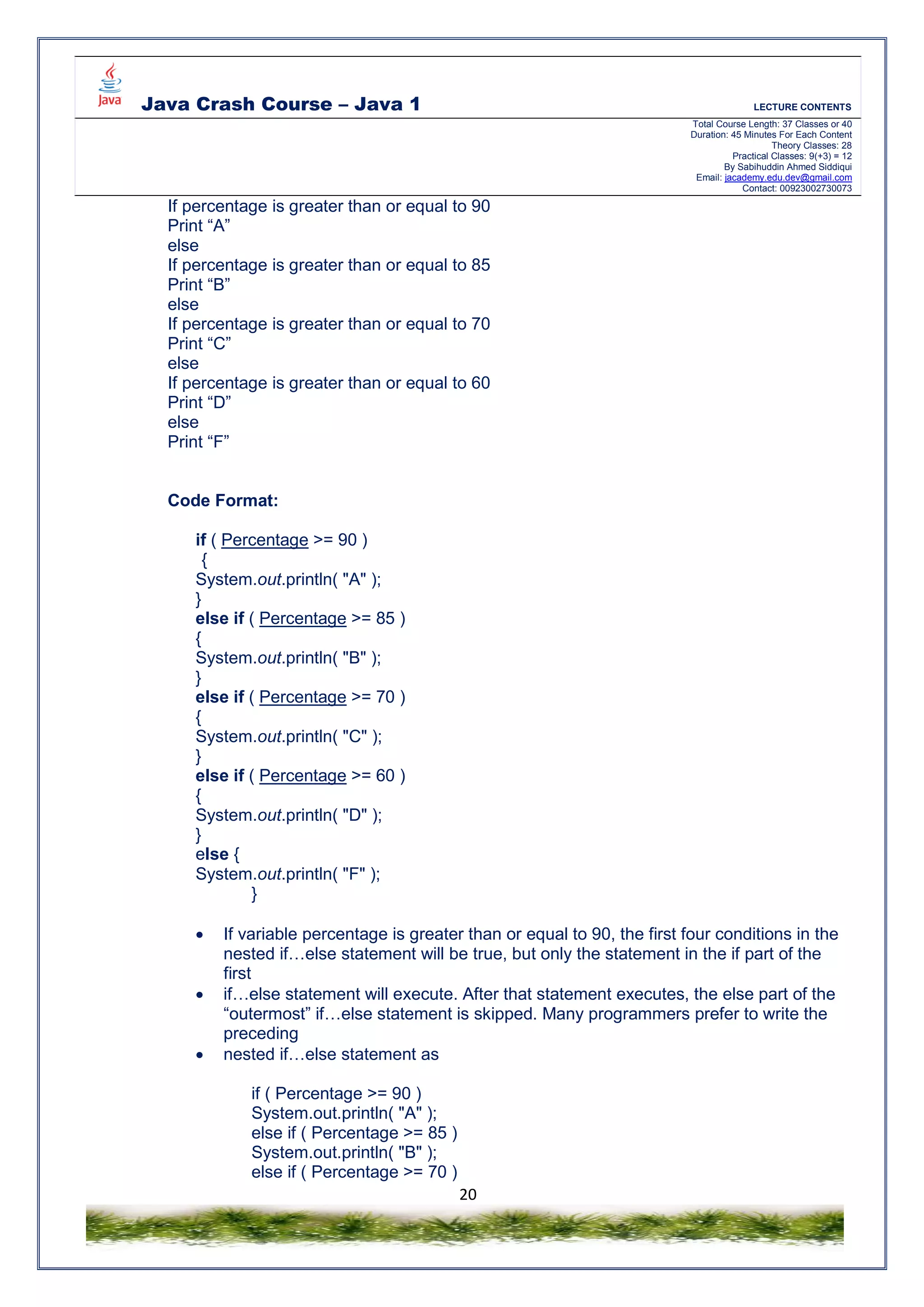 Java Crash Course – Java 1 LECTURE CONTENTS
Total Course Length: 37 Classes or 40
Duration: 45 Minutes For Each Content
Theory Classes: 28
Practical Classes: 9(+3) = 12
By Sabihuddin Ahmed Siddiqui
Email: jacademy.edu.dev@gmail.com
Contact: 00923002730073
20
If percentage is greater than or equal to 90
Print “A”
else
If percentage is greater than or equal to 85
Print “B”
else
If percentage is greater than or equal to 70
Print “C”
else
If percentage is greater than or equal to 60
Print “D”
else
Print “F”
Code Format:
if ( Percentage >= 90 )
{
System.out.println( "A" );
}
else if ( Percentage >= 85 )
{
System.out.println( "B" );
}
else if ( Percentage >= 70 )
{
System.out.println( "C" );
}
else if ( Percentage >= 60 )
{
System.out.println( "D" );
}
else {
System.out.println( "F" );
}
 If variable percentage is greater than or equal to 90, the first four conditions in the
nested if…else statement will be true, but only the statement in the if part of the
first
 if…else statement will execute. After that statement executes, the else part of the
“outermost” if…else statement is skipped. Many programmers prefer to write the
preceding
 nested if…else statement as
if ( Percentage >= 90 )
System.out.println( "A" );
else if ( Percentage >= 85 )
System.out.println( "B" );
else if ( Percentage >= 70 )
 