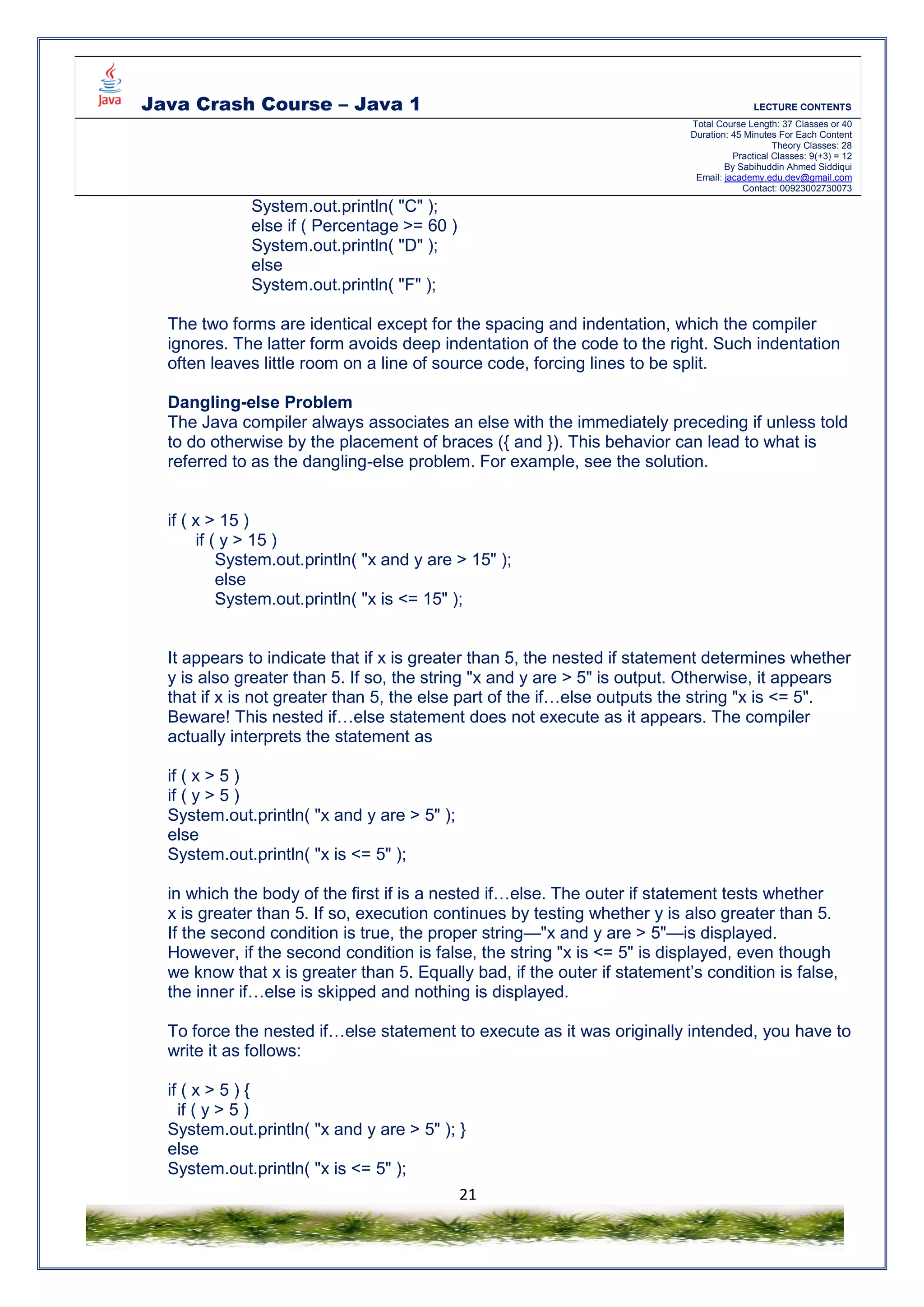 Java Crash Course – Java 1 LECTURE CONTENTS
Total Course Length: 37 Classes or 40
Duration: 45 Minutes For Each Content
Theory Classes: 28
Practical Classes: 9(+3) = 12
By Sabihuddin Ahmed Siddiqui
Email: jacademy.edu.dev@gmail.com
Contact: 00923002730073
21
System.out.println( "C" );
else if ( Percentage >= 60 )
System.out.println( "D" );
else
System.out.println( "F" );
The two forms are identical except for the spacing and indentation, which the compiler
ignores. The latter form avoids deep indentation of the code to the right. Such indentation
often leaves little room on a line of source code, forcing lines to be split.
Dangling-else Problem
The Java compiler always associates an else with the immediately preceding if unless told
to do otherwise by the placement of braces ({ and }). This behavior can lead to what is
referred to as the dangling-else problem. For example, see the solution.
if ( x > 15 )
if ( y > 15 )
System.out.println( "x and y are > 15" );
else
System.out.println( "x is <= 15" );
It appears to indicate that if x is greater than 5, the nested if statement determines whether
y is also greater than 5. If so, the string "x and y are > 5" is output. Otherwise, it appears
that if x is not greater than 5, the else part of the if…else outputs the string "x is <= 5".
Beware! This nested if…else statement does not execute as it appears. The compiler
actually interprets the statement as
if ( x > 5 )
if ( y > 5 )
System.out.println( "x and y are > 5" );
else
System.out.println( "x is <= 5" );
in which the body of the first if is a nested if…else. The outer if statement tests whether
x is greater than 5. If so, execution continues by testing whether y is also greater than 5.
If the second condition is true, the proper string—"x and y are > 5"—is displayed.
However, if the second condition is false, the string "x is <= 5" is displayed, even though
we know that x is greater than 5. Equally bad, if the outer if statement’s condition is false,
the inner if…else is skipped and nothing is displayed.
To force the nested if…else statement to execute as it was originally intended, you have to
write it as follows:
if ( x > 5 ) {
if ( y > 5 )
System.out.println( "x and y are > 5" ); }
else
System.out.println( "x is <= 5" );
 