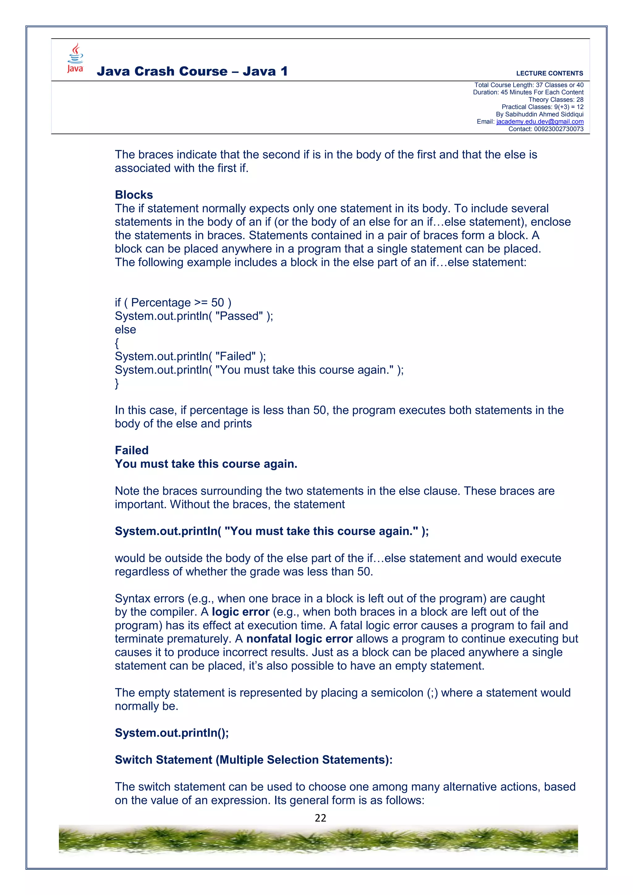 Java Crash Course – Java 1 LECTURE CONTENTS
Total Course Length: 37 Classes or 40
Duration: 45 Minutes For Each Content
Theory Classes: 28
Practical Classes: 9(+3) = 12
By Sabihuddin Ahmed Siddiqui
Email: jacademy.edu.dev@gmail.com
Contact: 00923002730073
22
The braces indicate that the second if is in the body of the first and that the else is
associated with the first if.
Blocks
The if statement normally expects only one statement in its body. To include several
statements in the body of an if (or the body of an else for an if…else statement), enclose
the statements in braces. Statements contained in a pair of braces form a block. A
block can be placed anywhere in a program that a single statement can be placed.
The following example includes a block in the else part of an if…else statement:
if ( Percentage >= 50 )
System.out.println( "Passed" );
else
{
System.out.println( "Failed" );
System.out.println( "You must take this course again." );
}
In this case, if percentage is less than 50, the program executes both statements in the
body of the else and prints
Failed
You must take this course again.
Note the braces surrounding the two statements in the else clause. These braces are
important. Without the braces, the statement
System.out.println( "You must take this course again." );
would be outside the body of the else part of the if…else statement and would execute
regardless of whether the grade was less than 50.
Syntax errors (e.g., when one brace in a block is left out of the program) are caught
by the compiler. A logic error (e.g., when both braces in a block are left out of the
program) has its effect at execution time. A fatal logic error causes a program to fail and
terminate prematurely. A nonfatal logic error allows a program to continue executing but
causes it to produce incorrect results. Just as a block can be placed anywhere a single
statement can be placed, it’s also possible to have an empty statement.
The empty statement is represented by placing a semicolon (;) where a statement would
normally be.
System.out.println();
Switch Statement (Multiple Selection Statements):
The switch statement can be used to choose one among many alternative actions, based
on the value of an expression. Its general form is as follows:
 