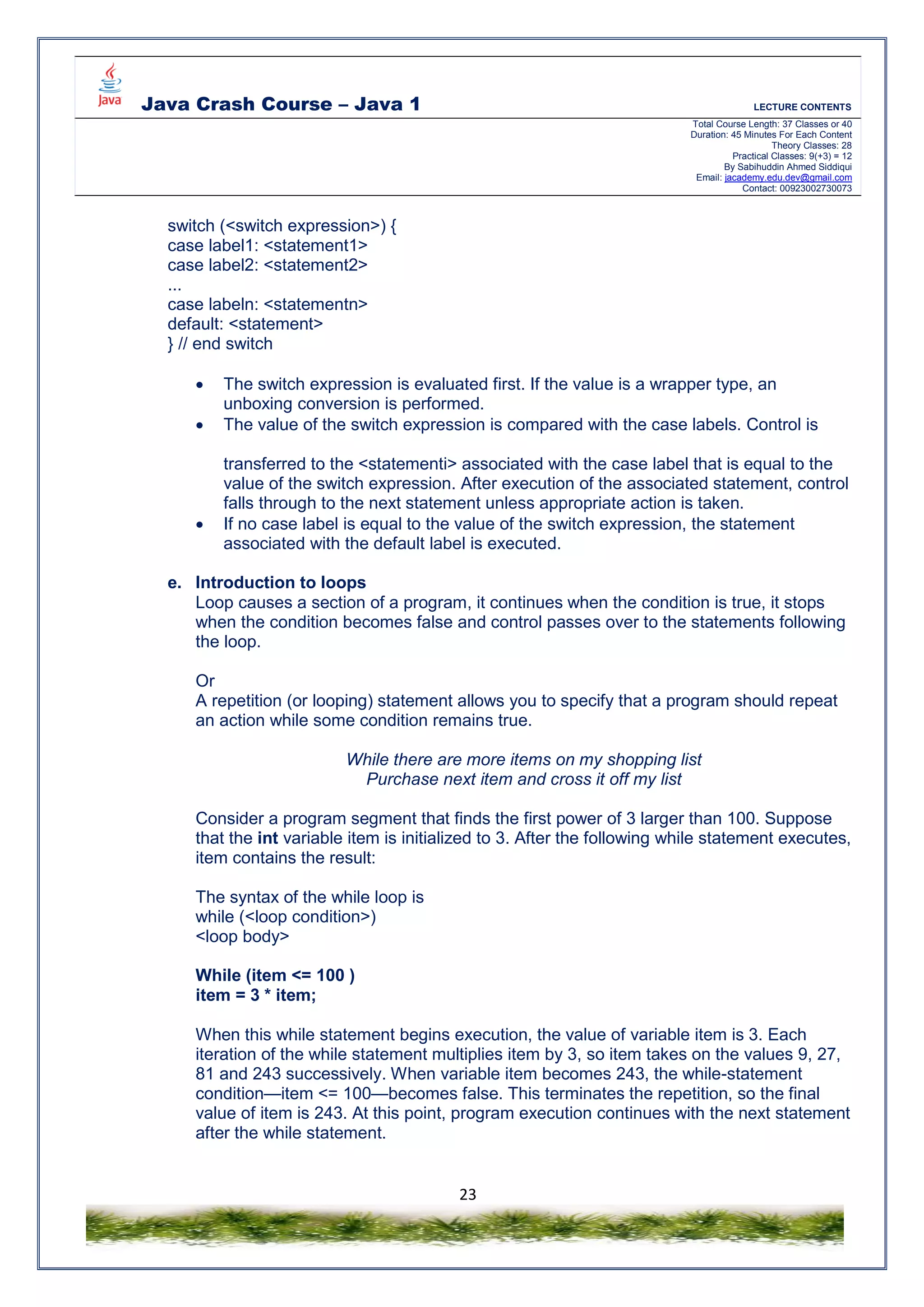 Java Crash Course – Java 1 LECTURE CONTENTS
Total Course Length: 37 Classes or 40
Duration: 45 Minutes For Each Content
Theory Classes: 28
Practical Classes: 9(+3) = 12
By Sabihuddin Ahmed Siddiqui
Email: jacademy.edu.dev@gmail.com
Contact: 00923002730073
23
switch (<switch expression>) {
case label1: <statement1>
case label2: <statement2>
...
case labeln: <statementn>
default: <statement>
} // end switch
 The switch expression is evaluated first. If the value is a wrapper type, an
unboxing conversion is performed.
 The value of the switch expression is compared with the case labels. Control is
transferred to the <statementi> associated with the case label that is equal to the
value of the switch expression. After execution of the associated statement, control
falls through to the next statement unless appropriate action is taken.
 If no case label is equal to the value of the switch expression, the statement
associated with the default label is executed.
e. Introduction to loops
Loop causes a section of a program, it continues when the condition is true, it stops
when the condition becomes false and control passes over to the statements following
the loop.
Or
A repetition (or looping) statement allows you to specify that a program should repeat
an action while some condition remains true.
While there are more items on my shopping list
Purchase next item and cross it off my list
Consider a program segment that finds the first power of 3 larger than 100. Suppose
that the int variable item is initialized to 3. After the following while statement executes,
item contains the result:
The syntax of the while loop is
while (<loop condition>)
<loop body>
While (item <= 100 )
item = 3 * item;
When this while statement begins execution, the value of variable item is 3. Each
iteration of the while statement multiplies item by 3, so item takes on the values 9, 27,
81 and 243 successively. When variable item becomes 243, the while-statement
condition—item <= 100—becomes false. This terminates the repetition, so the final
value of item is 243. At this point, program execution continues with the next statement
after the while statement.
 