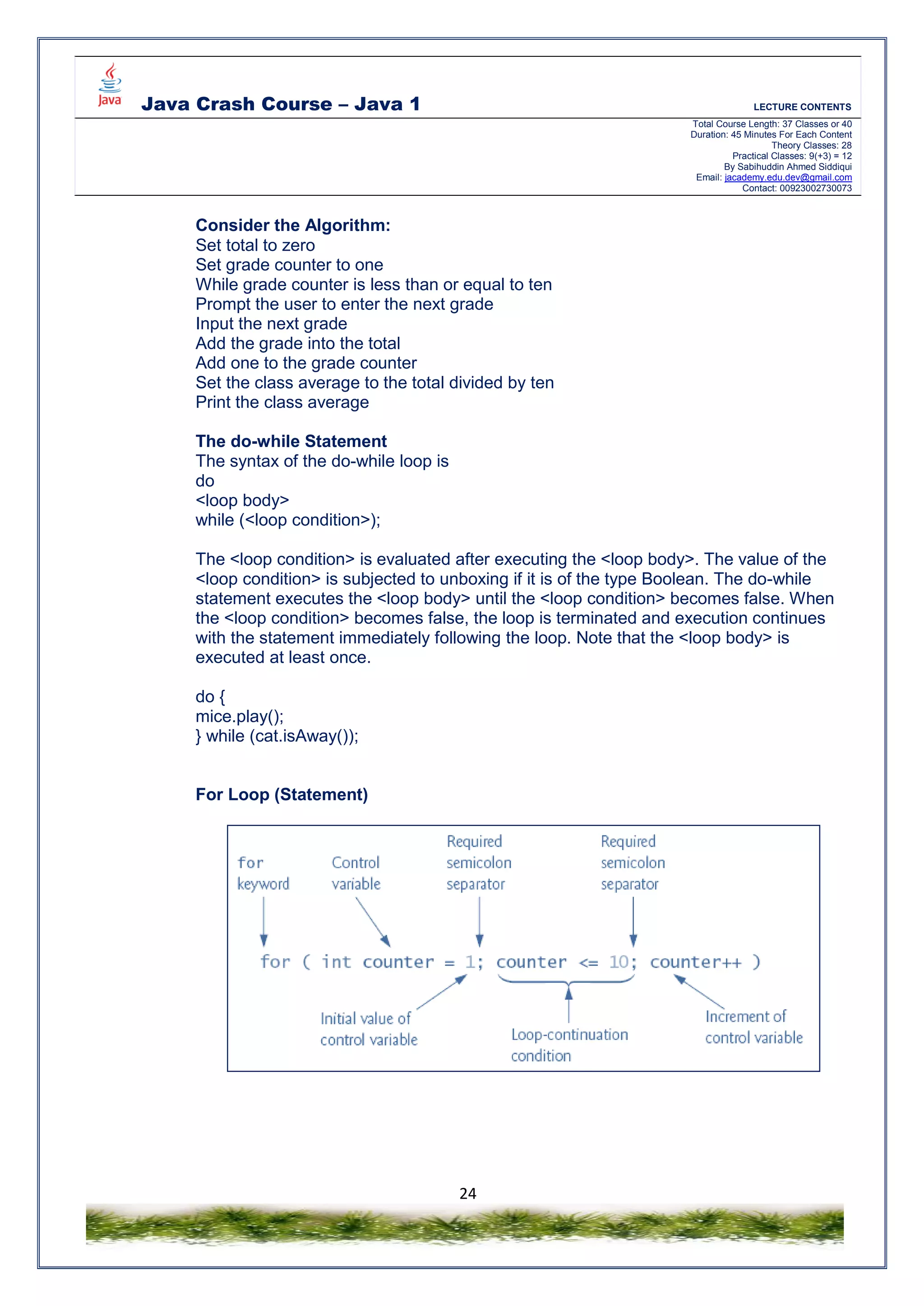Java Crash Course – Java 1 LECTURE CONTENTS
Total Course Length: 37 Classes or 40
Duration: 45 Minutes For Each Content
Theory Classes: 28
Practical Classes: 9(+3) = 12
By Sabihuddin Ahmed Siddiqui
Email: jacademy.edu.dev@gmail.com
Contact: 00923002730073
24
Consider the Algorithm:
Set total to zero
Set grade counter to one
While grade counter is less than or equal to ten
Prompt the user to enter the next grade
Input the next grade
Add the grade into the total
Add one to the grade counter
Set the class average to the total divided by ten
Print the class average
The do-while Statement
The syntax of the do-while loop is
do
<loop body>
while (<loop condition>);
The <loop condition> is evaluated after executing the <loop body>. The value of the
<loop condition> is subjected to unboxing if it is of the type Boolean. The do-while
statement executes the <loop body> until the <loop condition> becomes false. When
the <loop condition> becomes false, the loop is terminated and execution continues
with the statement immediately following the loop. Note that the <loop body> is
executed at least once.
do {
mice.play();
} while (cat.isAway());
For Loop (Statement)
 