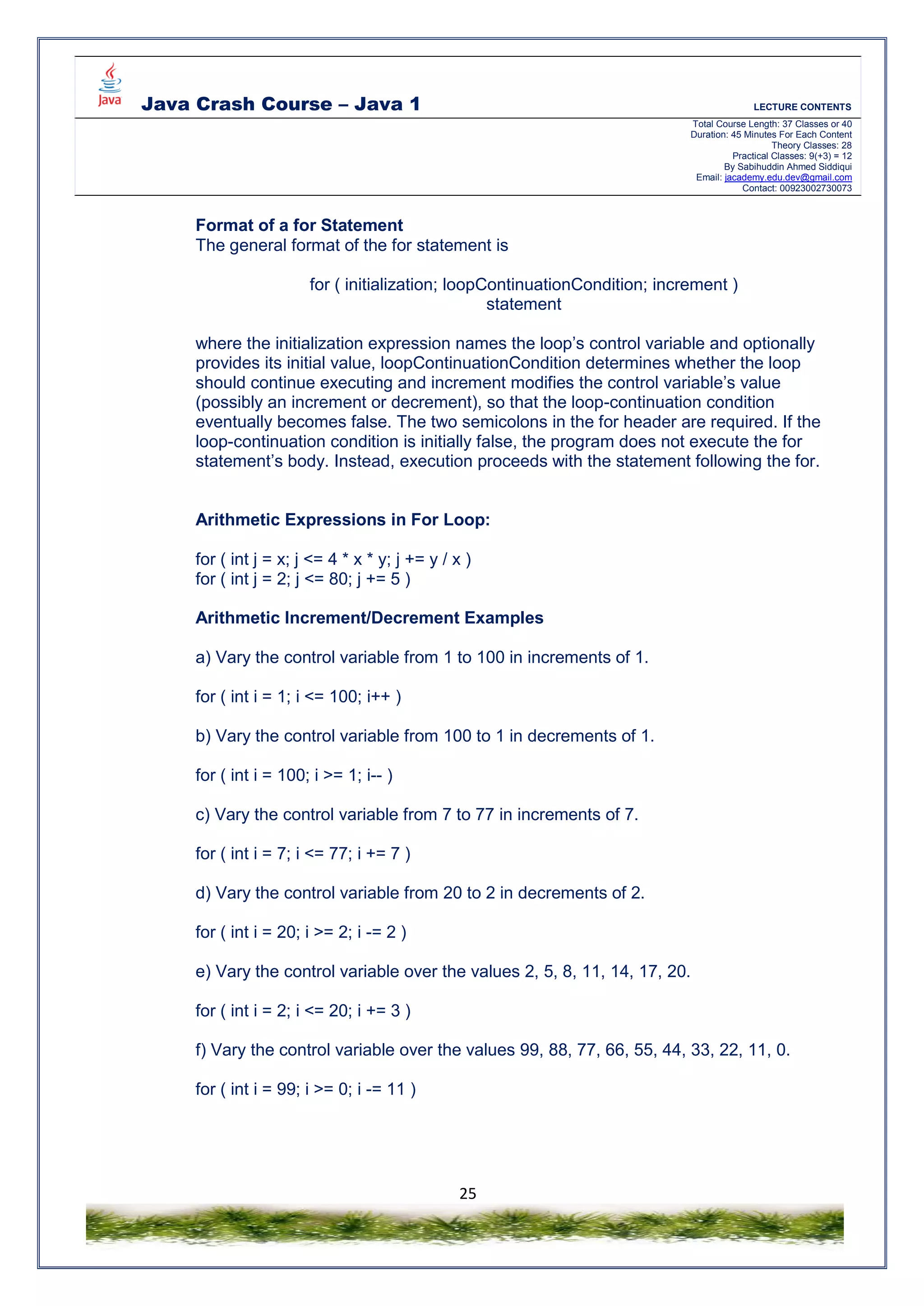 Java Crash Course – Java 1 LECTURE CONTENTS
Total Course Length: 37 Classes or 40
Duration: 45 Minutes For Each Content
Theory Classes: 28
Practical Classes: 9(+3) = 12
By Sabihuddin Ahmed Siddiqui
Email: jacademy.edu.dev@gmail.com
Contact: 00923002730073
25
Format of a for Statement
The general format of the for statement is
for ( initialization; loopContinuationCondition; increment )
statement
where the initialization expression names the loop’s control variable and optionally
provides its initial value, loopContinuationCondition determines whether the loop
should continue executing and increment modifies the control variable’s value
(possibly an increment or decrement), so that the loop-continuation condition
eventually becomes false. The two semicolons in the for header are required. If the
loop-continuation condition is initially false, the program does not execute the for
statement’s body. Instead, execution proceeds with the statement following the for.
Arithmetic Expressions in For Loop:
for ( int j = x; j <= 4 * x * y; j += y / x )
for ( int j = 2; j <= 80; j += 5 )
Arithmetic Increment/Decrement Examples
a) Vary the control variable from 1 to 100 in increments of 1.
for ( int i = 1; i <= 100; i++ )
b) Vary the control variable from 100 to 1 in decrements of 1.
for ( int i = 100; i >= 1; i-- )
c) Vary the control variable from 7 to 77 in increments of 7.
for ( int i = 7; i <= 77; i += 7 )
d) Vary the control variable from 20 to 2 in decrements of 2.
for ( int i = 20; i >= 2; i -= 2 )
e) Vary the control variable over the values 2, 5, 8, 11, 14, 17, 20.
for ( int i = 2; i <= 20; i += 3 )
f) Vary the control variable over the values 99, 88, 77, 66, 55, 44, 33, 22, 11, 0.
for ( int i = 99; i >= 0; i -= 11 )
 
