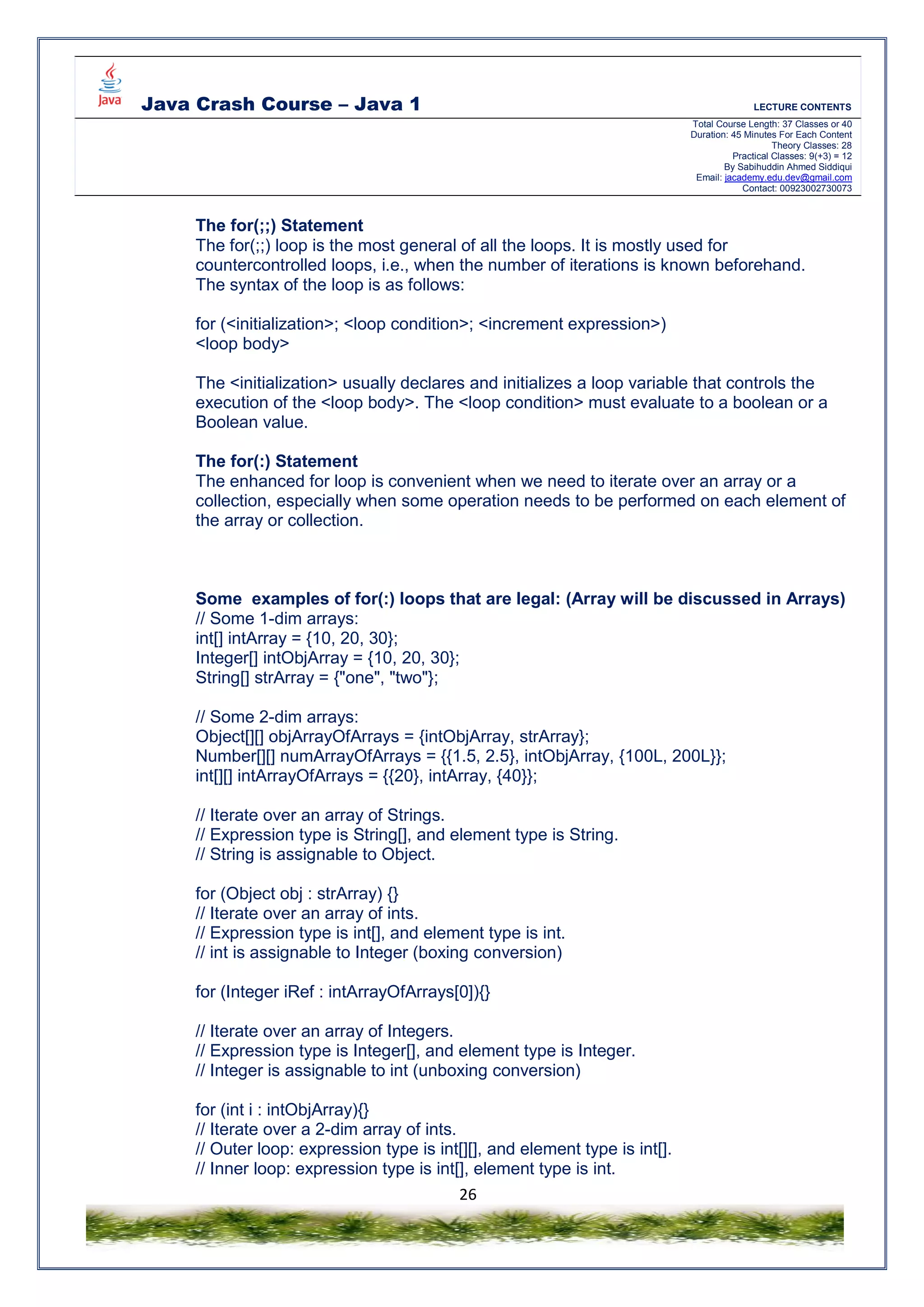 Java Crash Course – Java 1 LECTURE CONTENTS
Total Course Length: 37 Classes or 40
Duration: 45 Minutes For Each Content
Theory Classes: 28
Practical Classes: 9(+3) = 12
By Sabihuddin Ahmed Siddiqui
Email: jacademy.edu.dev@gmail.com
Contact: 00923002730073
26
The for(;;) Statement
The for(;;) loop is the most general of all the loops. It is mostly used for
countercontrolled loops, i.e., when the number of iterations is known beforehand.
The syntax of the loop is as follows:
for (<initialization>; <loop condition>; <increment expression>)
<loop body>
The <initialization> usually declares and initializes a loop variable that controls the
execution of the <loop body>. The <loop condition> must evaluate to a boolean or a
Boolean value.
The for(:) Statement
The enhanced for loop is convenient when we need to iterate over an array or a
collection, especially when some operation needs to be performed on each element of
the array or collection.
Some examples of for(:) loops that are legal: (Array will be discussed in Arrays)
// Some 1-dim arrays:
int[] intArray = {10, 20, 30};
Integer[] intObjArray = {10, 20, 30};
String[] strArray = {"one", "two"};
// Some 2-dim arrays:
Object[][] objArrayOfArrays = {intObjArray, strArray};
Number[][] numArrayOfArrays = {{1.5, 2.5}, intObjArray, {100L, 200L}};
int[][] intArrayOfArrays = {{20}, intArray, {40}};
// Iterate over an array of Strings.
// Expression type is String[], and element type is String.
// String is assignable to Object.
for (Object obj : strArray) {}
// Iterate over an array of ints.
// Expression type is int[], and element type is int.
// int is assignable to Integer (boxing conversion)
for (Integer iRef : intArrayOfArrays[0]){}
// Iterate over an array of Integers.
// Expression type is Integer[], and element type is Integer.
// Integer is assignable to int (unboxing conversion)
for (int i : intObjArray){}
// Iterate over a 2-dim array of ints.
// Outer loop: expression type is int[][], and element type is int[].
// Inner loop: expression type is int[], element type is int.
 