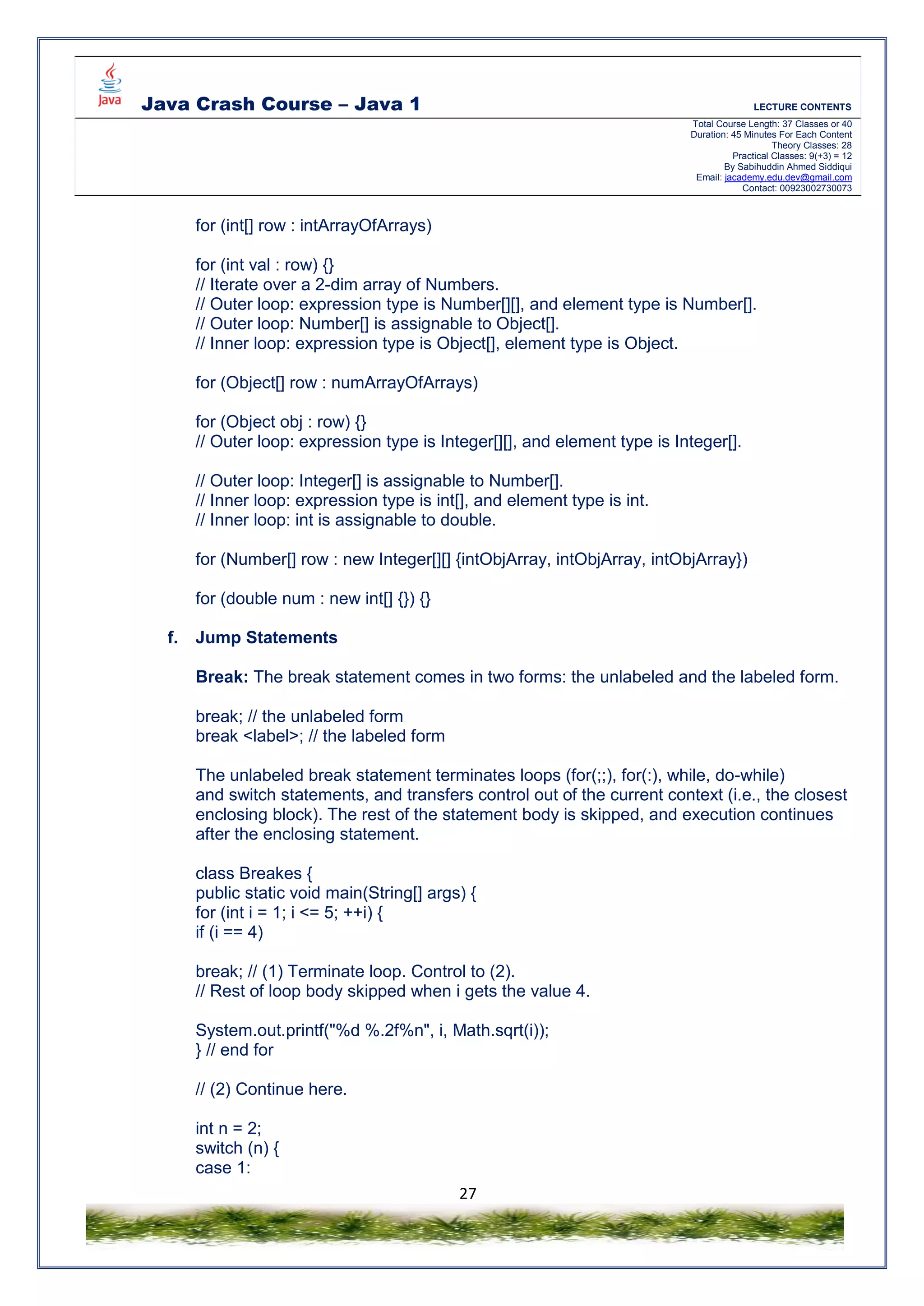 Java Crash Course – Java 1 LECTURE CONTENTS
Total Course Length: 37 Classes or 40
Duration: 45 Minutes For Each Content
Theory Classes: 28
Practical Classes: 9(+3) = 12
By Sabihuddin Ahmed Siddiqui
Email: jacademy.edu.dev@gmail.com
Contact: 00923002730073
27
for (int[] row : intArrayOfArrays)
for (int val : row) {}
// Iterate over a 2-dim array of Numbers.
// Outer loop: expression type is Number[][], and element type is Number[].
// Outer loop: Number[] is assignable to Object[].
// Inner loop: expression type is Object[], element type is Object.
for (Object[] row : numArrayOfArrays)
for (Object obj : row) {}
// Outer loop: expression type is Integer[][], and element type is Integer[].
// Outer loop: Integer[] is assignable to Number[].
// Inner loop: expression type is int[], and element type is int.
// Inner loop: int is assignable to double.
for (Number[] row : new Integer[][] {intObjArray, intObjArray, intObjArray})
for (double num : new int[] {}) {}
f. Jump Statements
Break: The break statement comes in two forms: the unlabeled and the labeled form.
break; // the unlabeled form
break <label>; // the labeled form
The unlabeled break statement terminates loops (for(;;), for(:), while, do-while)
and switch statements, and transfers control out of the current context (i.e., the closest
enclosing block). The rest of the statement body is skipped, and execution continues
after the enclosing statement.
class Breakes {
public static void main(String[] args) {
for (int i = 1; i <= 5; ++i) {
if (i == 4)
break; // (1) Terminate loop. Control to (2).
// Rest of loop body skipped when i gets the value 4.
System.out.printf("%d %.2f%n", i, Math.sqrt(i));
} // end for
// (2) Continue here.
int n = 2;
switch (n) {
case 1:
 