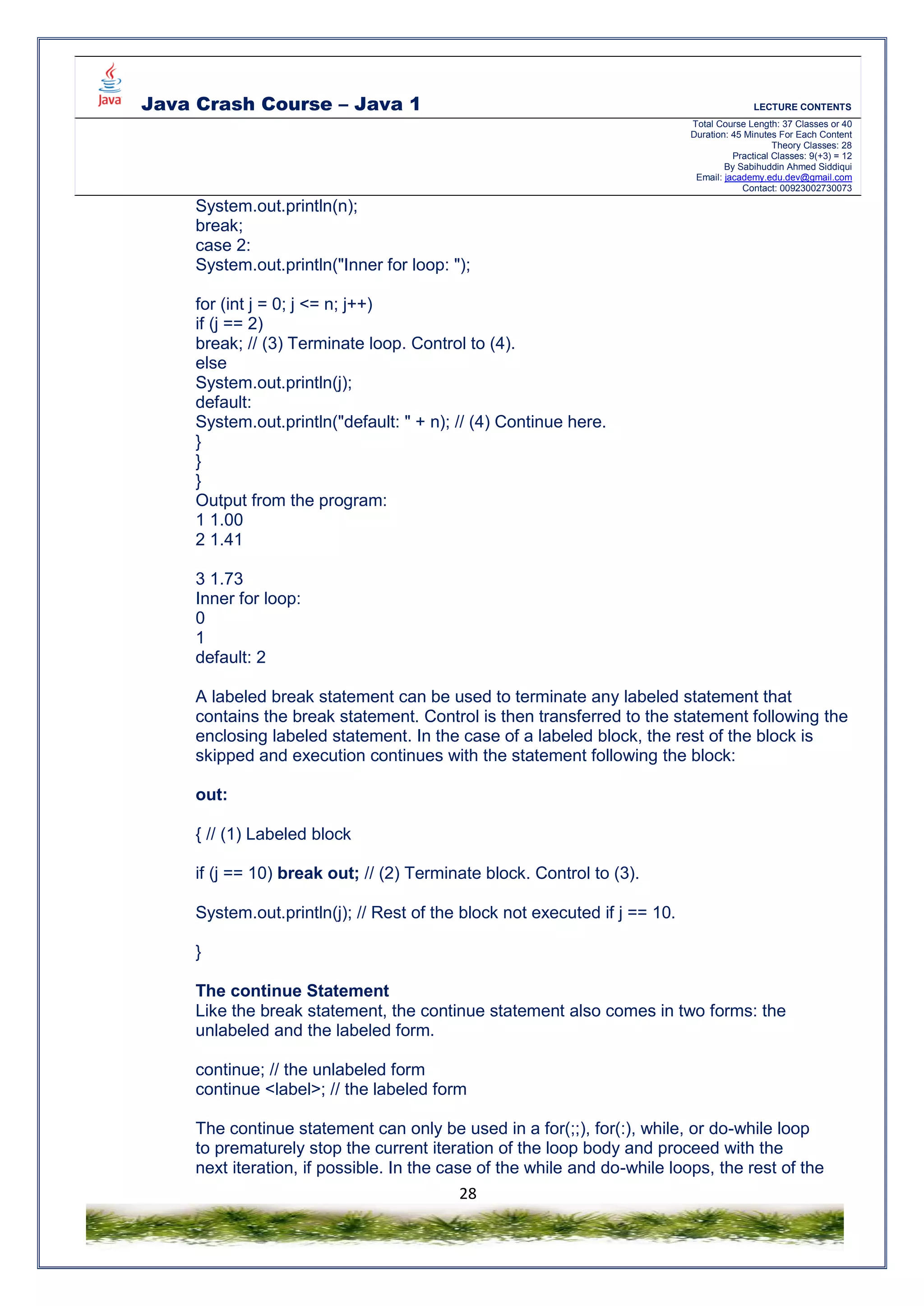 Java Crash Course – Java 1 LECTURE CONTENTS
Total Course Length: 37 Classes or 40
Duration: 45 Minutes For Each Content
Theory Classes: 28
Practical Classes: 9(+3) = 12
By Sabihuddin Ahmed Siddiqui
Email: jacademy.edu.dev@gmail.com
Contact: 00923002730073
28
System.out.println(n);
break;
case 2:
System.out.println("Inner for loop: ");
for (int j = 0; j <= n; j++)
if (j == 2)
break; // (3) Terminate loop. Control to (4).
else
System.out.println(j);
default:
System.out.println("default: " + n); // (4) Continue here.
}
}
}
Output from the program:
1 1.00
2 1.41
3 1.73
Inner for loop:
0
1
default: 2
A labeled break statement can be used to terminate any labeled statement that
contains the break statement. Control is then transferred to the statement following the
enclosing labeled statement. In the case of a labeled block, the rest of the block is
skipped and execution continues with the statement following the block:
out:
{ // (1) Labeled block
if (j == 10) break out; // (2) Terminate block. Control to (3).
System.out.println(j); // Rest of the block not executed if j == 10.
}
The continue Statement
Like the break statement, the continue statement also comes in two forms: the
unlabeled and the labeled form.
continue; // the unlabeled form
continue <label>; // the labeled form
The continue statement can only be used in a for(;;), for(:), while, or do-while loop
to prematurely stop the current iteration of the loop body and proceed with the
next iteration, if possible. In the case of the while and do-while loops, the rest of the
 