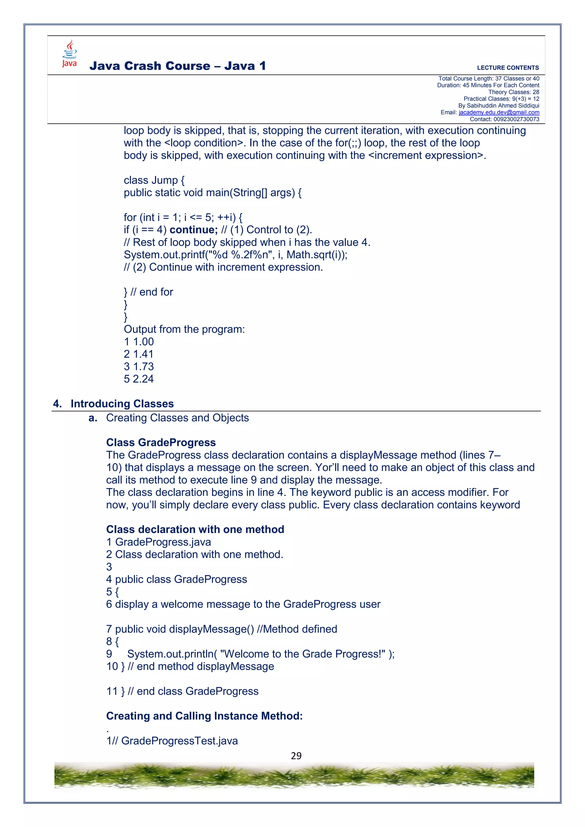 Java Crash Course – Java 1 LECTURE CONTENTS
Total Course Length: 37 Classes or 40
Duration: 45 Minutes For Each Content
Theory Classes: 28
Practical Classes: 9(+3) = 12
By Sabihuddin Ahmed Siddiqui
Email: jacademy.edu.dev@gmail.com
Contact: 00923002730073
29
loop body is skipped, that is, stopping the current iteration, with execution continuing
with the <loop condition>. In the case of the for(;;) loop, the rest of the loop
body is skipped, with execution continuing with the <increment expression>.
class Jump {
public static void main(String[] args) {
for (int i = 1; i <= 5; ++i) {
if (i == 4) continue; // (1) Control to (2).
// Rest of loop body skipped when i has the value 4.
System.out.printf("%d %.2f%n", i, Math.sqrt(i));
// (2) Continue with increment expression.
} // end for
}
}
Output from the program:
1 1.00
2 1.41
3 1.73
5 2.24
4. Introducing Classes
a. Creating Classes and Objects
Class GradeProgress
The GradeProgress class declaration contains a displayMessage method (lines 7–
10) that displays a message on the screen. Yor’ll need to make an object of this class and
call its method to execute line 9 and display the message.
The class declaration begins in line 4. The keyword public is an access modifier. For
now, you’ll simply declare every class public. Every class declaration contains keyword
Class declaration with one method
1 GradeProgress.java
2 Class declaration with one method.
3
4 public class GradeProgress
5 {
6 display a welcome message to the GradeProgress user
7 public void displayMessage() //Method defined
8 {
9 System.out.println( "Welcome to the Grade Progress!" );
10 } // end method displayMessage
11 } // end class GradeProgress
Creating and Calling Instance Method:
.
1// GradeProgressTest.java
 