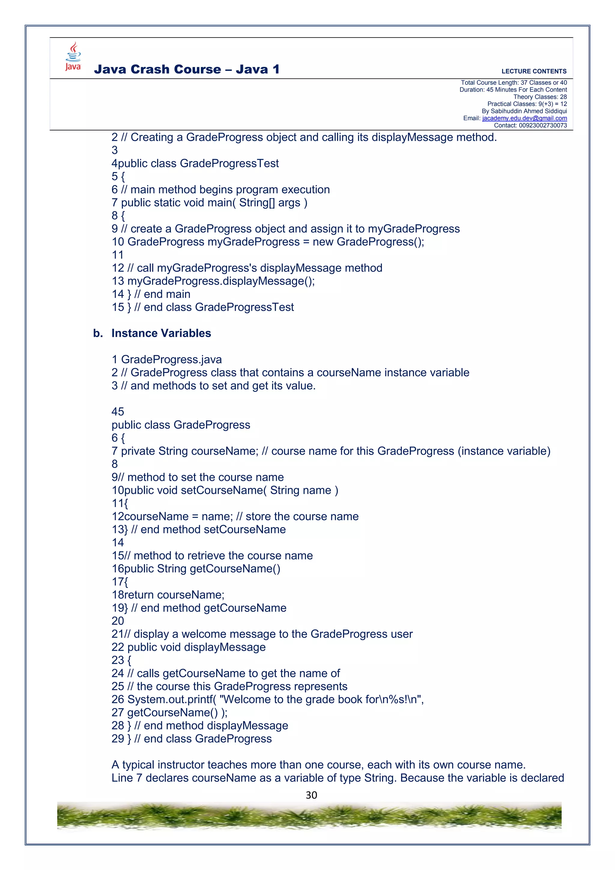 Java Crash Course – Java 1 LECTURE CONTENTS
Total Course Length: 37 Classes or 40
Duration: 45 Minutes For Each Content
Theory Classes: 28
Practical Classes: 9(+3) = 12
By Sabihuddin Ahmed Siddiqui
Email: jacademy.edu.dev@gmail.com
Contact: 00923002730073
30
2 // Creating a GradeProgress object and calling its displayMessage method.
3
4public class GradeProgressTest
5 {
6 // main method begins program execution
7 public static void main( String[] args )
8 {
9 // create a GradeProgress object and assign it to myGradeProgress
10 GradeProgress myGradeProgress = new GradeProgress();
11
12 // call myGradeProgress's displayMessage method
13 myGradeProgress.displayMessage();
14 } // end main
15 } // end class GradeProgressTest
b. Instance Variables
1 GradeProgress.java
2 // GradeProgress class that contains a courseName instance variable
3 // and methods to set and get its value.
45
public class GradeProgress
6 {
7 private String courseName; // course name for this GradeProgress (instance variable)
8
9// method to set the course name
10public void setCourseName( String name )
11{
12courseName = name; // store the course name
13} // end method setCourseName
14
15// method to retrieve the course name
16public String getCourseName()
17{
18return courseName;
19} // end method getCourseName
20
21// display a welcome message to the GradeProgress user
22 public void displayMessage
23 {
24 // calls getCourseName to get the name of
25 // the course this GradeProgress represents
26 System.out.printf( "Welcome to the grade book forn%s!n",
27 getCourseName() );
28 } // end method displayMessage
29 } // end class GradeProgress
A typical instructor teaches more than one course, each with its own course name.
Line 7 declares courseName as a variable of type String. Because the variable is declared
 