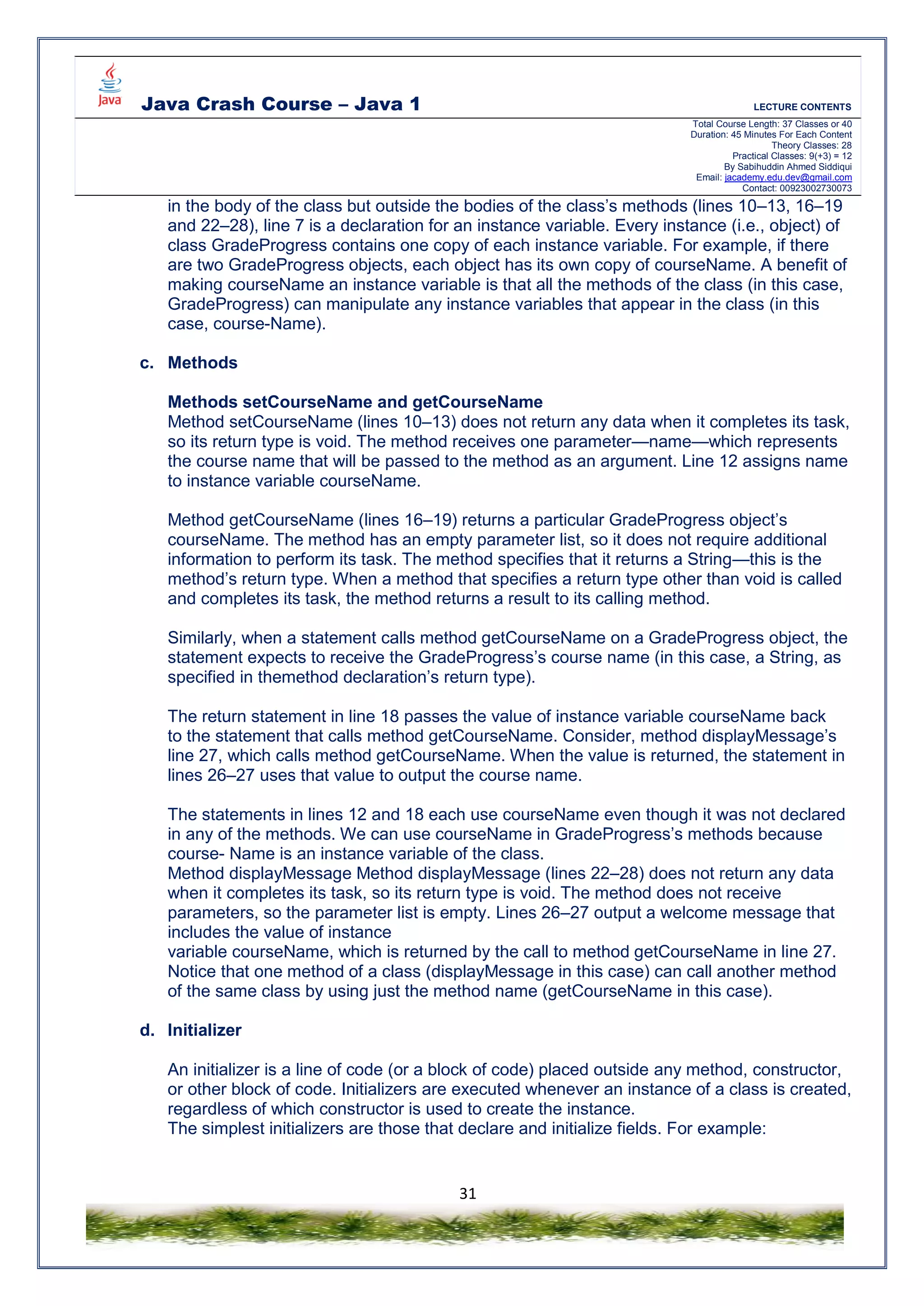 Java Crash Course – Java 1 LECTURE CONTENTS
Total Course Length: 37 Classes or 40
Duration: 45 Minutes For Each Content
Theory Classes: 28
Practical Classes: 9(+3) = 12
By Sabihuddin Ahmed Siddiqui
Email: jacademy.edu.dev@gmail.com
Contact: 00923002730073
31
in the body of the class but outside the bodies of the class’s methods (lines 10–13, 16–19
and 22–28), line 7 is a declaration for an instance variable. Every instance (i.e., object) of
class GradeProgress contains one copy of each instance variable. For example, if there
are two GradeProgress objects, each object has its own copy of courseName. A benefit of
making courseName an instance variable is that all the methods of the class (in this case,
GradeProgress) can manipulate any instance variables that appear in the class (in this
case, course-Name).
c. Methods
Methods setCourseName and getCourseName
Method setCourseName (lines 10–13) does not return any data when it completes its task,
so its return type is void. The method receives one parameter—name—which represents
the course name that will be passed to the method as an argument. Line 12 assigns name
to instance variable courseName.
Method getCourseName (lines 16–19) returns a particular GradeProgress object’s
courseName. The method has an empty parameter list, so it does not require additional
information to perform its task. The method specifies that it returns a String—this is the
method’s return type. When a method that specifies a return type other than void is called
and completes its task, the method returns a result to its calling method.
Similarly, when a statement calls method getCourseName on a GradeProgress object, the
statement expects to receive the GradeProgress’s course name (in this case, a String, as
specified in themethod declaration’s return type).
The return statement in line 18 passes the value of instance variable courseName back
to the statement that calls method getCourseName. Consider, method displayMessage’s
line 27, which calls method getCourseName. When the value is returned, the statement in
lines 26–27 uses that value to output the course name.
The statements in lines 12 and 18 each use courseName even though it was not declared
in any of the methods. We can use courseName in GradeProgress’s methods because
course- Name is an instance variable of the class.
Method displayMessage Method displayMessage (lines 22–28) does not return any data
when it completes its task, so its return type is void. The method does not receive
parameters, so the parameter list is empty. Lines 26–27 output a welcome message that
includes the value of instance
variable courseName, which is returned by the call to method getCourseName in line 27.
Notice that one method of a class (displayMessage in this case) can call another method
of the same class by using just the method name (getCourseName in this case).
d. Initializer
An initializer is a line of code (or a block of code) placed outside any method, constructor,
or other block of code. Initializers are executed whenever an instance of a class is created,
regardless of which constructor is used to create the instance.
The simplest initializers are those that declare and initialize fields. For example:
 
