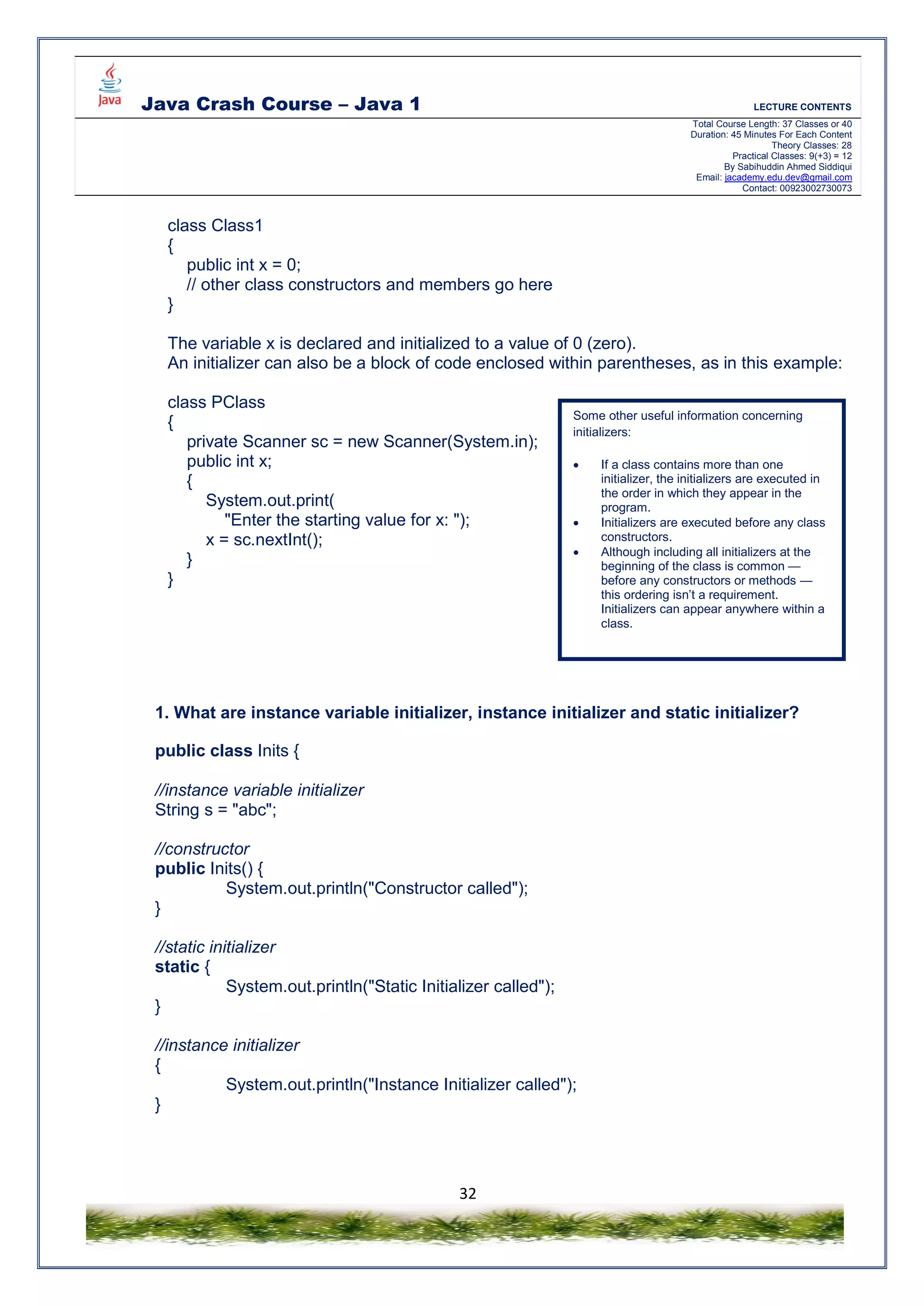 Java Crash Course – Java 1 LECTURE CONTENTS
Total Course Length: 37 Classes or 40
Duration: 45 Minutes For Each Content
Theory Classes: 28
Practical Classes: 9(+3) = 12
By Sabihuddin Ahmed Siddiqui
Email: jacademy.edu.dev@gmail.com
Contact: 00923002730073
32
class Class1
{
public int x = 0;
// other class constructors and members go here
}
The variable x is declared and initialized to a value of 0 (zero).
An initializer can also be a block of code enclosed within parentheses, as in this example:
class PClass
{
private Scanner sc = new Scanner(System.in);
public int x;
{
System.out.print(
"Enter the starting value for x: ");
x = sc.nextInt();
}
}
1. What are instance variable initializer, instance initializer and static initializer?
public class Inits {
//instance variable initializer
String s = "abc";
//constructor
public Inits() {
System.out.println("Constructor called");
}
//static initializer
static {
System.out.println("Static Initializer called");
}
//instance initializer
{
System.out.println("Instance Initializer called");
}
Some other useful information concerning
initializers:
 If a class contains more than one
initializer, the initializers are executed in
the order in which they appear in the
program.
 Initializers are executed before any class
constructors.
 Although including all initializers at the
beginning of the class is common —
before any constructors or methods —
this ordering isn’t a requirement.
Initializers can appear anywhere within a
class.
 