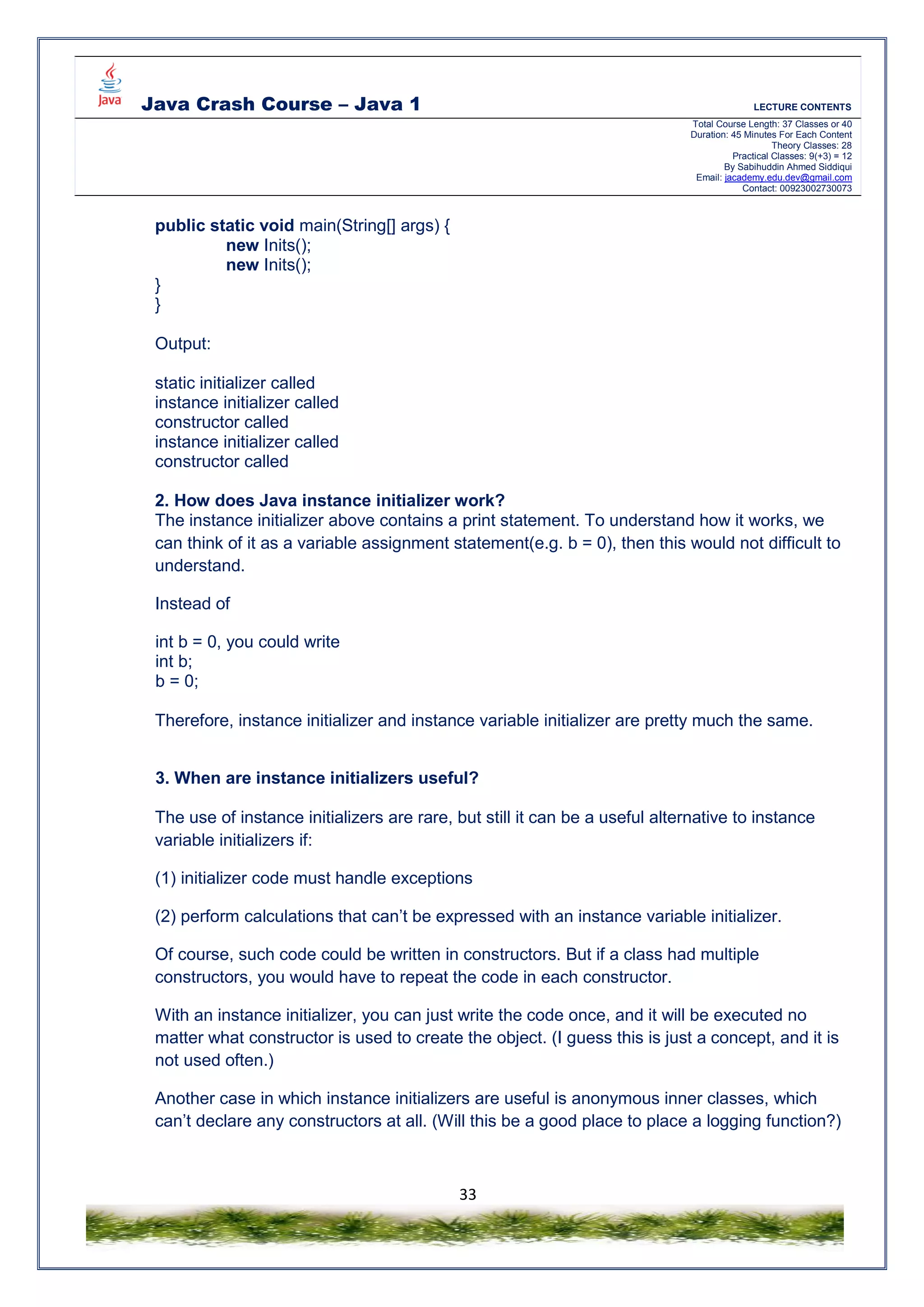 Java Crash Course – Java 1 LECTURE CONTENTS
Total Course Length: 37 Classes or 40
Duration: 45 Minutes For Each Content
Theory Classes: 28
Practical Classes: 9(+3) = 12
By Sabihuddin Ahmed Siddiqui
Email: jacademy.edu.dev@gmail.com
Contact: 00923002730073
33
public static void main(String[] args) {
new Inits();
new Inits();
}
}
Output:
static initializer called
instance initializer called
constructor called
instance initializer called
constructor called
2. How does Java instance initializer work?
The instance initializer above contains a print statement. To understand how it works, we
can think of it as a variable assignment statement(e.g. b = 0), then this would not difficult to
understand.
Instead of
int b = 0, you could write
int b;
b = 0;
Therefore, instance initializer and instance variable initializer are pretty much the same.
3. When are instance initializers useful?
The use of instance initializers are rare, but still it can be a useful alternative to instance
variable initializers if:
(1) initializer code must handle exceptions
(2) perform calculations that can’t be expressed with an instance variable initializer.
Of course, such code could be written in constructors. But if a class had multiple
constructors, you would have to repeat the code in each constructor.
With an instance initializer, you can just write the code once, and it will be executed no
matter what constructor is used to create the object. (I guess this is just a concept, and it is
not used often.)
Another case in which instance initializers are useful is anonymous inner classes, which
can’t declare any constructors at all. (Will this be a good place to place a logging function?)
 