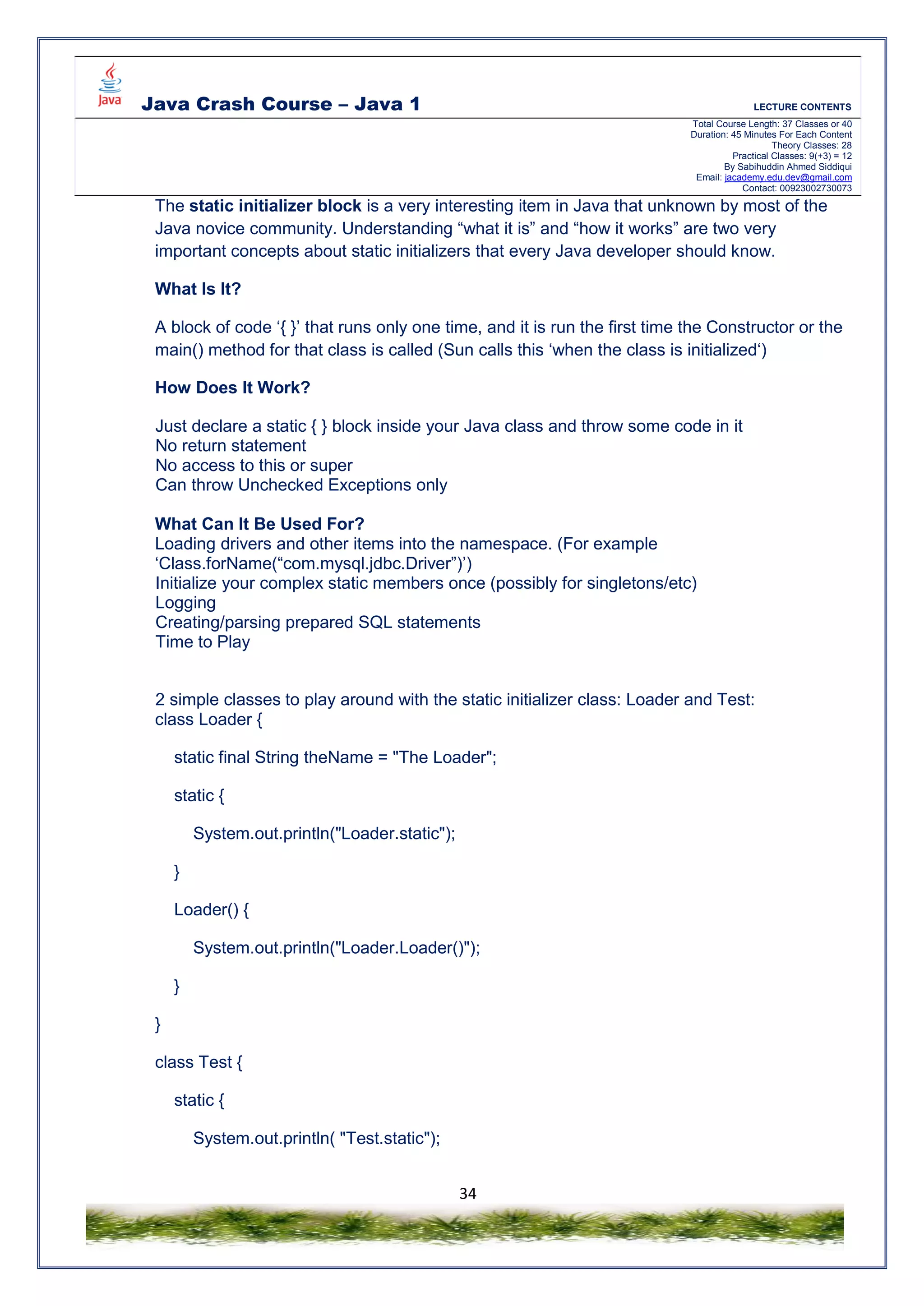 Java Crash Course – Java 1 LECTURE CONTENTS
Total Course Length: 37 Classes or 40
Duration: 45 Minutes For Each Content
Theory Classes: 28
Practical Classes: 9(+3) = 12
By Sabihuddin Ahmed Siddiqui
Email: jacademy.edu.dev@gmail.com
Contact: 00923002730073
34
The static initializer block is a very interesting item in Java that unknown by most of the
Java novice community. Understanding “what it is” and “how it works” are two very
important concepts about static initializers that every Java developer should know.
What Is It?
A block of code ‘{ }’ that runs only one time, and it is run the first time the Constructor or the
main() method for that class is called (Sun calls this ‘when the class is initialized‘)
How Does It Work?
Just declare a static { } block inside your Java class and throw some code in it
No return statement
No access to this or super
Can throw Unchecked Exceptions only
What Can It Be Used For?
Loading drivers and other items into the namespace. (For example
‘Class.forName(“com.mysql.jdbc.Driver”)’)
Initialize your complex static members once (possibly for singletons/etc)
Logging
Creating/parsing prepared SQL statements
Time to Play
2 simple classes to play around with the static initializer class: Loader and Test:
class Loader {
static final String theName = "The Loader";
static {
System.out.println("Loader.static");
}
Loader() {
System.out.println("Loader.Loader()");
}
}
class Test {
static {
System.out.println( "Test.static");
 