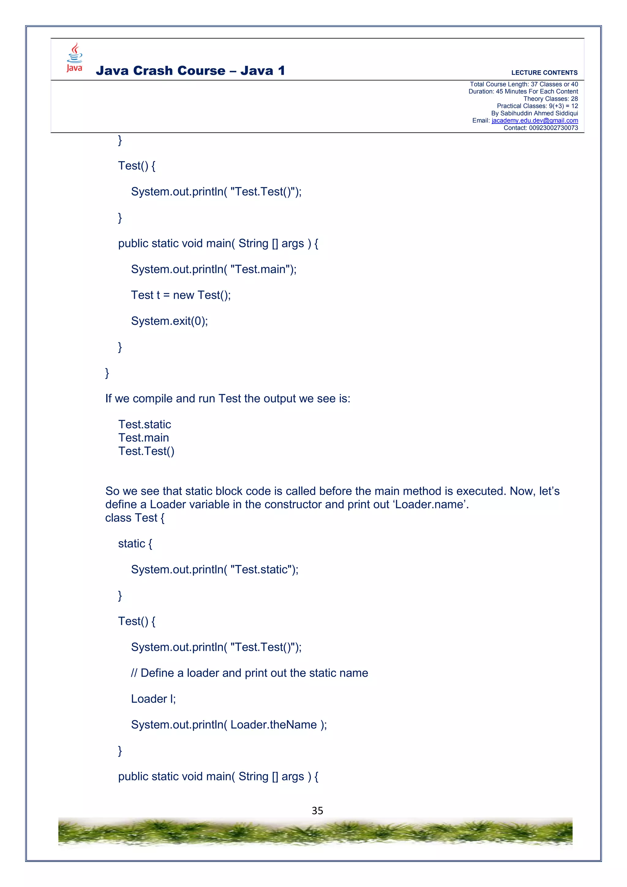 Java Crash Course – Java 1 LECTURE CONTENTS
Total Course Length: 37 Classes or 40
Duration: 45 Minutes For Each Content
Theory Classes: 28
Practical Classes: 9(+3) = 12
By Sabihuddin Ahmed Siddiqui
Email: jacademy.edu.dev@gmail.com
Contact: 00923002730073
35
}
Test() {
System.out.println( "Test.Test()");
}
public static void main( String [] args ) {
System.out.println( "Test.main");
Test t = new Test();
System.exit(0);
}
}
If we compile and run Test the output we see is:
Test.static
Test.main
Test.Test()
So we see that static block code is called before the main method is executed. Now, let’s
define a Loader variable in the constructor and print out ‘Loader.name’.
class Test {
static {
System.out.println( "Test.static");
}
Test() {
System.out.println( "Test.Test()");
// Define a loader and print out the static name
Loader l;
System.out.println( Loader.theName );
}
public static void main( String [] args ) {
 