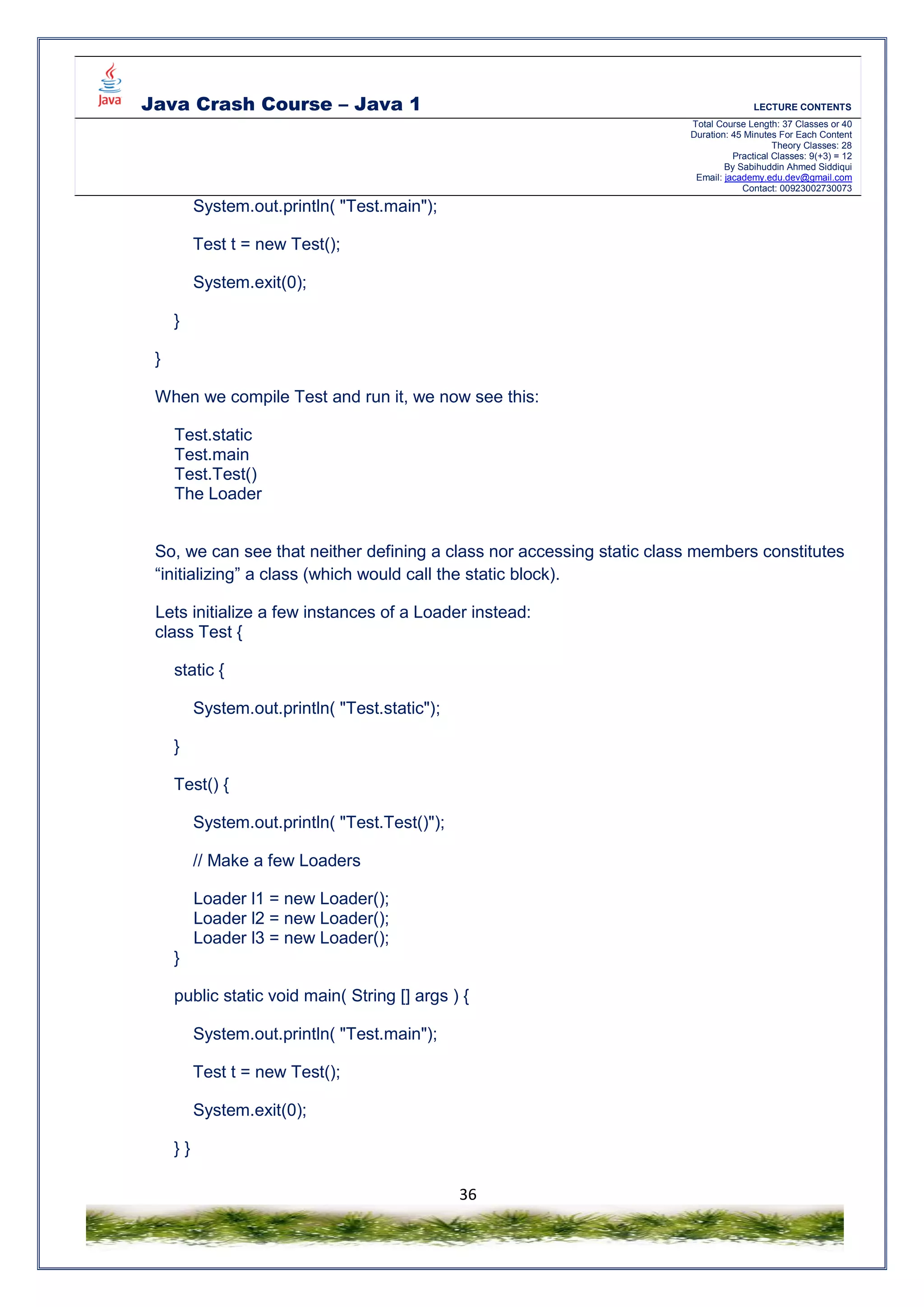 Java Crash Course – Java 1 LECTURE CONTENTS
Total Course Length: 37 Classes or 40
Duration: 45 Minutes For Each Content
Theory Classes: 28
Practical Classes: 9(+3) = 12
By Sabihuddin Ahmed Siddiqui
Email: jacademy.edu.dev@gmail.com
Contact: 00923002730073
36
System.out.println( "Test.main");
Test t = new Test();
System.exit(0);
}
}
When we compile Test and run it, we now see this:
Test.static
Test.main
Test.Test()
The Loader
So, we can see that neither defining a class nor accessing static class members constitutes
“initializing” a class (which would call the static block).
Lets initialize a few instances of a Loader instead:
class Test {
static {
System.out.println( "Test.static");
}
Test() {
System.out.println( "Test.Test()");
// Make a few Loaders
Loader l1 = new Loader();
Loader l2 = new Loader();
Loader l3 = new Loader();
}
public static void main( String [] args ) {
System.out.println( "Test.main");
Test t = new Test();
System.exit(0);
} }
 