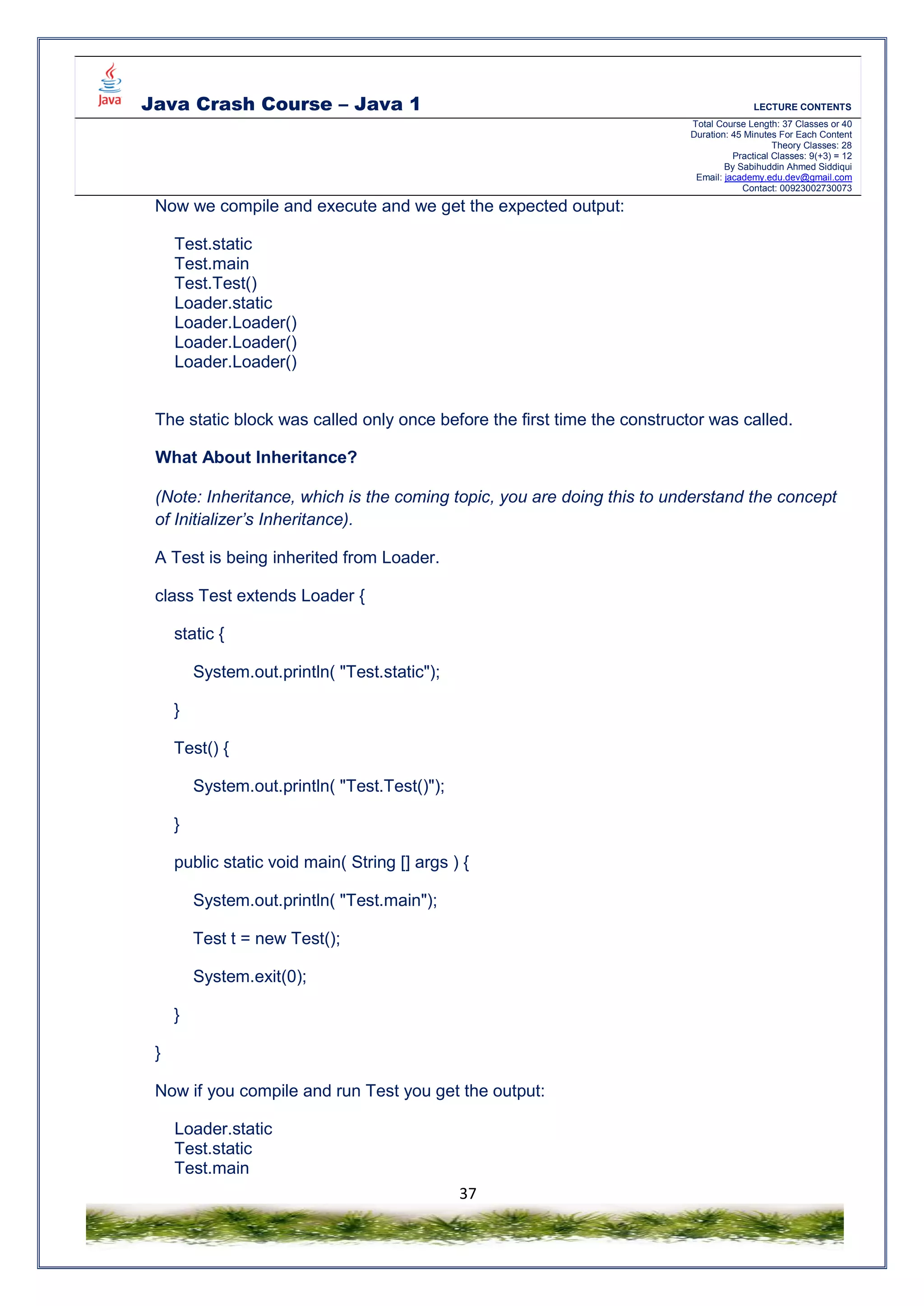 Java Crash Course – Java 1 LECTURE CONTENTS
Total Course Length: 37 Classes or 40
Duration: 45 Minutes For Each Content
Theory Classes: 28
Practical Classes: 9(+3) = 12
By Sabihuddin Ahmed Siddiqui
Email: jacademy.edu.dev@gmail.com
Contact: 00923002730073
37
Now we compile and execute and we get the expected output:
Test.static
Test.main
Test.Test()
Loader.static
Loader.Loader()
Loader.Loader()
Loader.Loader()
The static block was called only once before the first time the constructor was called.
What About Inheritance?
(Note: Inheritance, which is the coming topic, you are doing this to understand the concept
of Initializer’s Inheritance).
A Test is being inherited from Loader.
class Test extends Loader {
static {
System.out.println( "Test.static");
}
Test() {
System.out.println( "Test.Test()");
}
public static void main( String [] args ) {
System.out.println( "Test.main");
Test t = new Test();
System.exit(0);
}
}
Now if you compile and run Test you get the output:
Loader.static
Test.static
Test.main
 