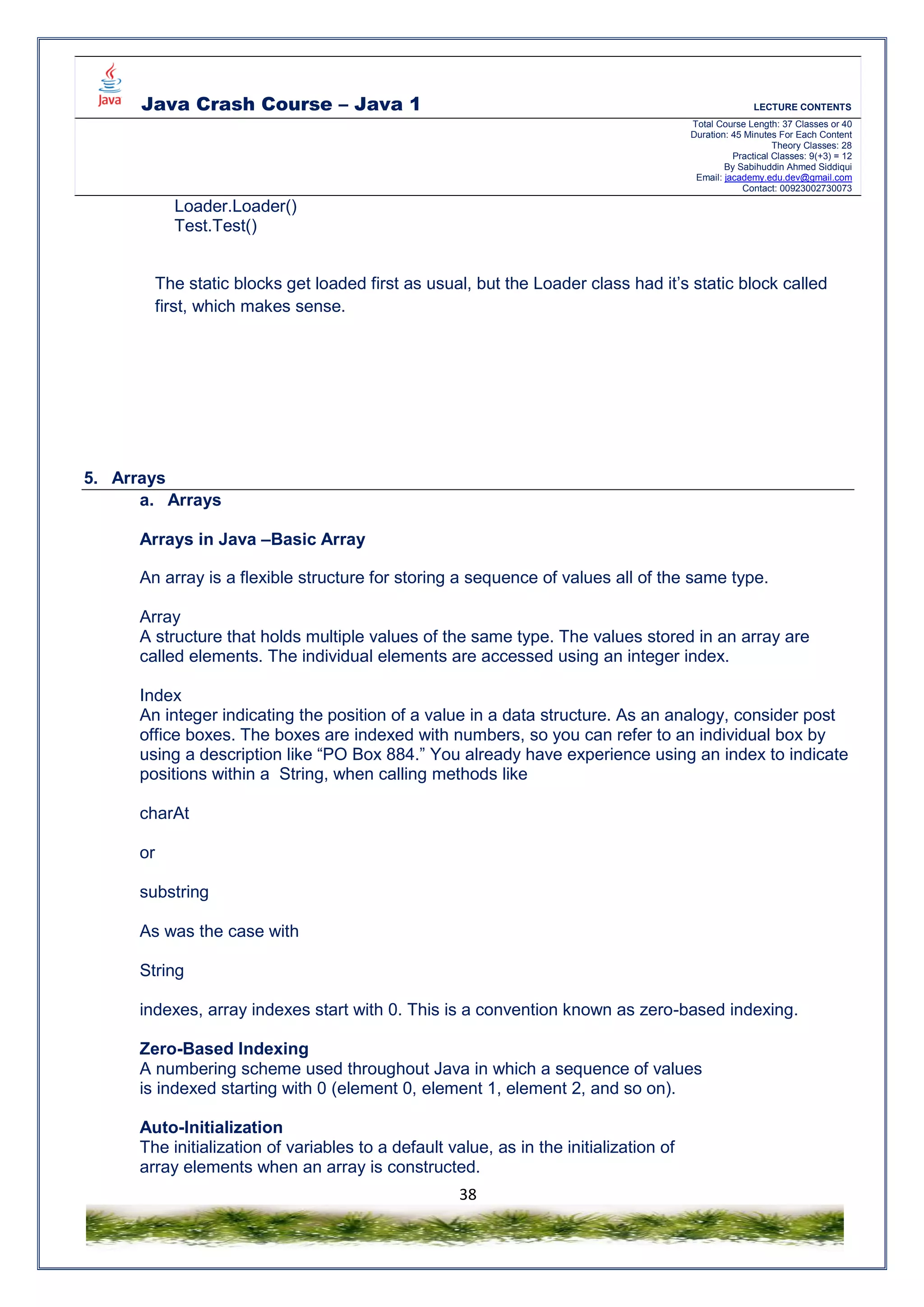 Java Crash Course – Java 1 LECTURE CONTENTS
Total Course Length: 37 Classes or 40
Duration: 45 Minutes For Each Content
Theory Classes: 28
Practical Classes: 9(+3) = 12
By Sabihuddin Ahmed Siddiqui
Email: jacademy.edu.dev@gmail.com
Contact: 00923002730073
38
Loader.Loader()
Test.Test()
The static blocks get loaded first as usual, but the Loader class had it’s static block called
first, which makes sense.
5. Arrays
a. Arrays
Arrays in Java –Basic Array
An array is a flexible structure for storing a sequence of values all of the same type.
Array
A structure that holds multiple values of the same type. The values stored in an array are
called elements. The individual elements are accessed using an integer index.
Index
An integer indicating the position of a value in a data structure. As an analogy, consider post
office boxes. The boxes are indexed with numbers, so you can refer to an individual box by
using a description like “PO Box 884.” You already have experience using an index to indicate
positions within a String, when calling methods like
charAt
or
substring
As was the case with
String
indexes, array indexes start with 0. This is a convention known as zero-based indexing.
Zero-Based Indexing
A numbering scheme used throughout Java in which a sequence of values
is indexed starting with 0 (element 0, element 1, element 2, and so on).
Auto-Initialization
The initialization of variables to a default value, as in the initialization of
array elements when an array is constructed.
 