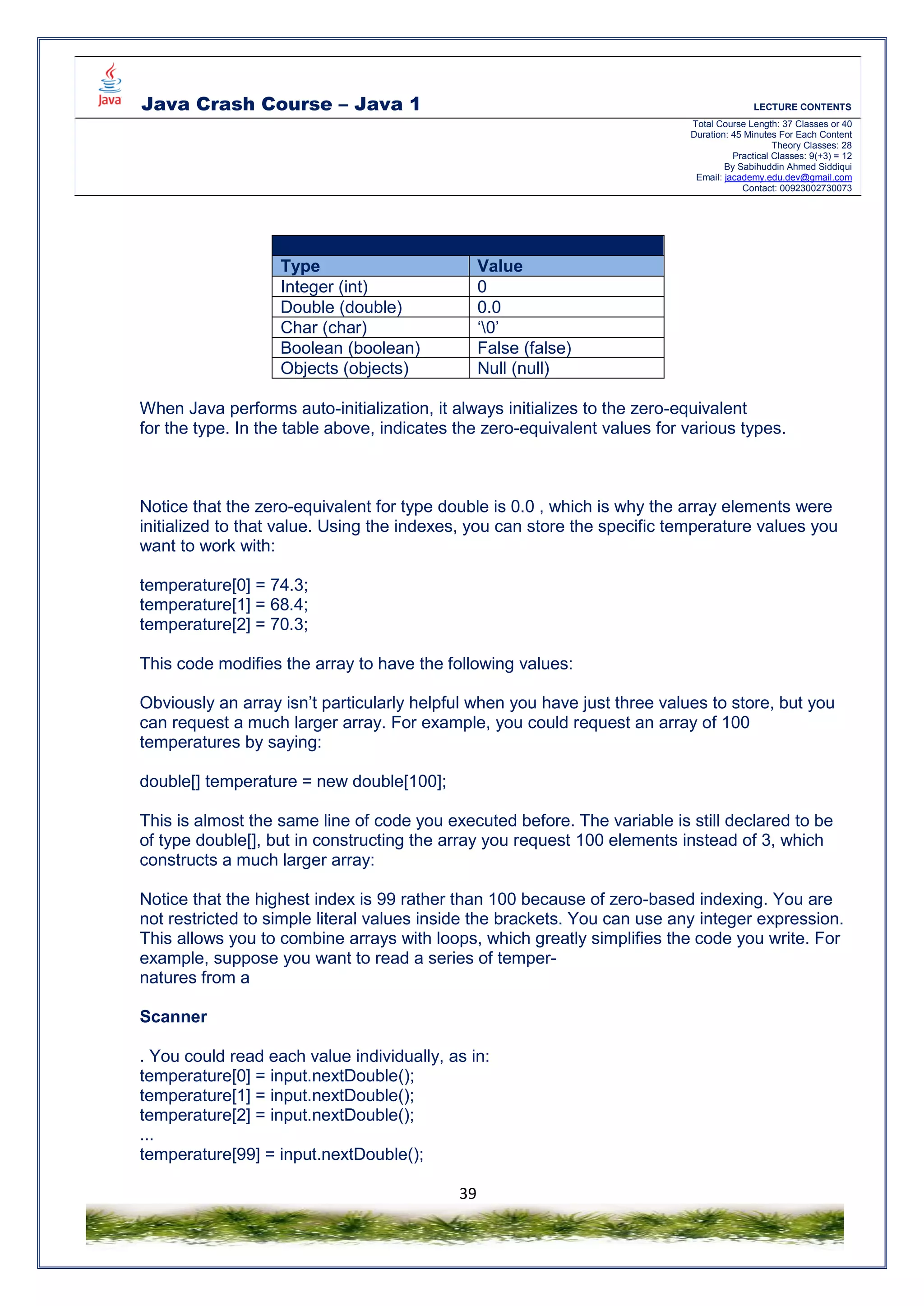 Java Crash Course – Java 1 LECTURE CONTENTS
Total Course Length: 37 Classes or 40
Duration: 45 Minutes For Each Content
Theory Classes: 28
Practical Classes: 9(+3) = 12
By Sabihuddin Ahmed Siddiqui
Email: jacademy.edu.dev@gmail.com
Contact: 00923002730073
39
Zero Equivalent Values – While Auto Initialize
Type Value
Integer (int) 0
Double (double) 0.0
Char (char) ‘0’
Boolean (boolean) False (false)
Objects (objects) Null (null)
When Java performs auto-initialization, it always initializes to the zero-equivalent
for the type. In the table above, indicates the zero-equivalent values for various types.
Notice that the zero-equivalent for type double is 0.0 , which is why the array elements were
initialized to that value. Using the indexes, you can store the specific temperature values you
want to work with:
temperature[0] = 74.3;
temperature[1] = 68.4;
temperature[2] = 70.3;
This code modifies the array to have the following values:
Obviously an array isn’t particularly helpful when you have just three values to store, but you
can request a much larger array. For example, you could request an array of 100
temperatures by saying:
double[] temperature = new double[100];
This is almost the same line of code you executed before. The variable is still declared to be
of type double[], but in constructing the array you request 100 elements instead of 3, which
constructs a much larger array:
Notice that the highest index is 99 rather than 100 because of zero-based indexing. You are
not restricted to simple literal values inside the brackets. You can use any integer expression.
This allows you to combine arrays with loops, which greatly simplifies the code you write. For
example, suppose you want to read a series of temper-
natures from a
Scanner
. You could read each value individually, as in:
temperature[0] = input.nextDouble();
temperature[1] = input.nextDouble();
temperature[2] = input.nextDouble();
...
temperature[99] = input.nextDouble();
 