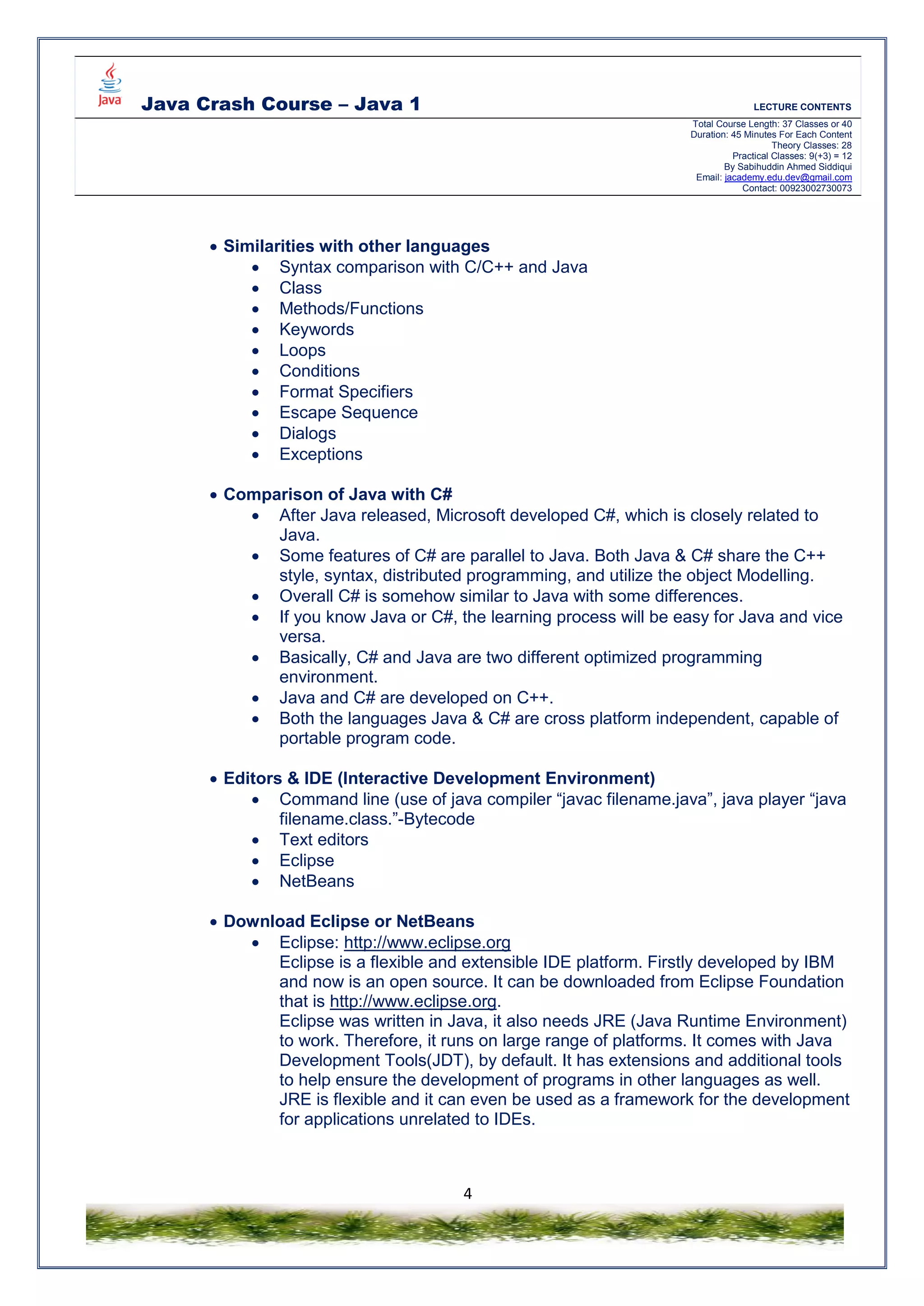 Java Crash Course – Java 1 LECTURE CONTENTS
Total Course Length: 37 Classes or 40
Duration: 45 Minutes For Each Content
Theory Classes: 28
Practical Classes: 9(+3) = 12
By Sabihuddin Ahmed Siddiqui
Email: jacademy.edu.dev@gmail.com
Contact: 00923002730073
4
 Similarities with other languages
 Syntax comparison with C/C++ and Java
 Class
 Methods/Functions
 Keywords
 Loops
 Conditions
 Format Specifiers
 Escape Sequence
 Dialogs
 Exceptions
 Comparison of Java with C#
 After Java released, Microsoft developed C#, which is closely related to
Java.
 Some features of C# are parallel to Java. Both Java & C# share the C++
style, syntax, distributed programming, and utilize the object Modelling.
 Overall C# is somehow similar to Java with some differences.
 If you know Java or C#, the learning process will be easy for Java and vice
versa.
 Basically, C# and Java are two different optimized programming
environment.
 Java and C# are developed on C++.
 Both the languages Java & C# are cross platform independent, capable of
portable program code.
 Editors & IDE (Interactive Development Environment)
 Command line (use of java compiler “javac filename.java”, java player “java
filename.class.”-Bytecode
 Text editors
 Eclipse
 NetBeans
 Download Eclipse or NetBeans
 Eclipse: http://www.eclipse.org
Eclipse is a flexible and extensible IDE platform. Firstly developed by IBM
and now is an open source. It can be downloaded from Eclipse Foundation
that is http://www.eclipse.org.
Eclipse was written in Java, it also needs JRE (Java Runtime Environment)
to work. Therefore, it runs on large range of platforms. It comes with Java
Development Tools(JDT), by default. It has extensions and additional tools
to help ensure the development of programs in other languages as well.
JRE is flexible and it can even be used as a framework for the development
for applications unrelated to IDEs.
 