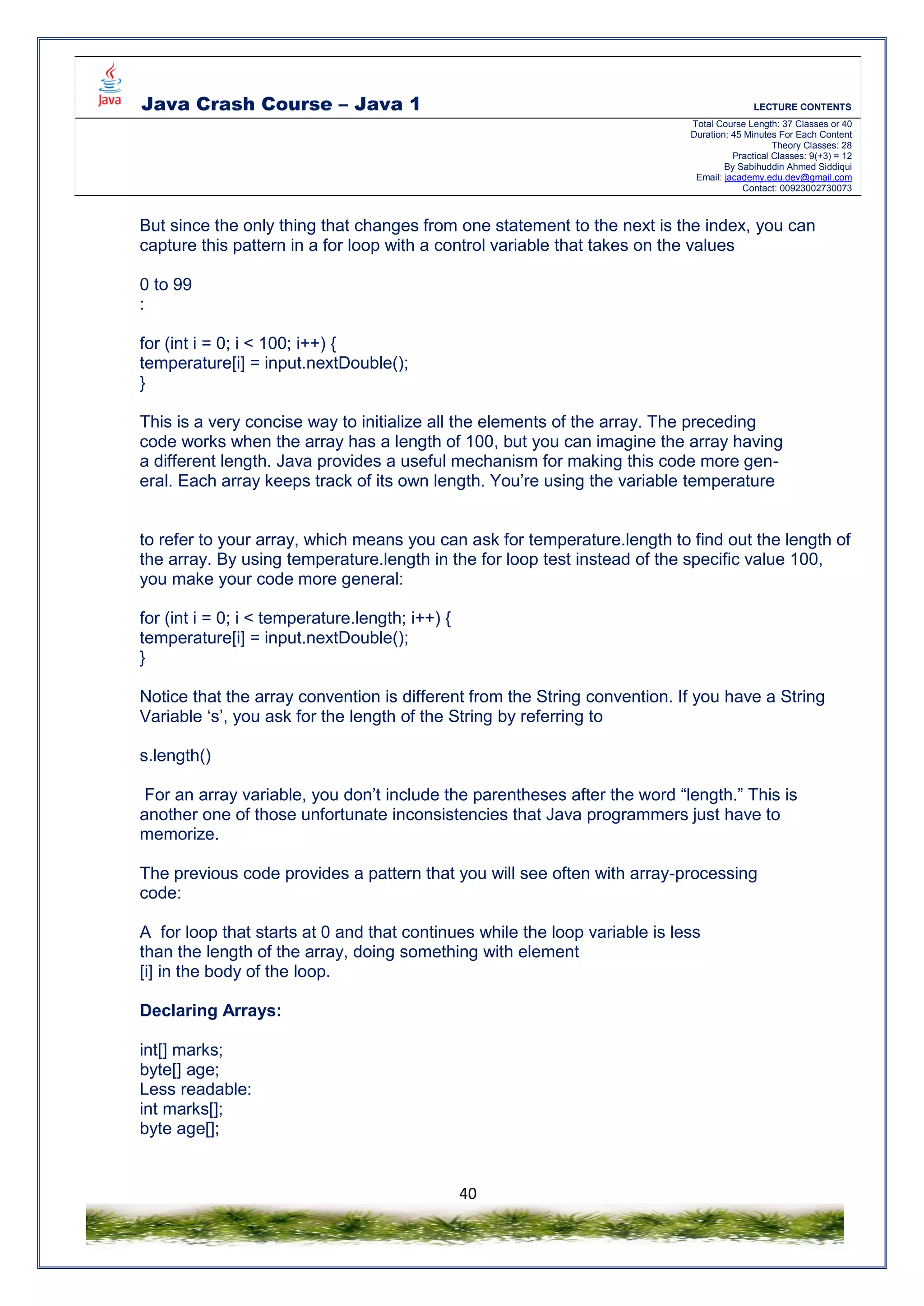 Java Crash Course – Java 1 LECTURE CONTENTS
Total Course Length: 37 Classes or 40
Duration: 45 Minutes For Each Content
Theory Classes: 28
Practical Classes: 9(+3) = 12
By Sabihuddin Ahmed Siddiqui
Email: jacademy.edu.dev@gmail.com
Contact: 00923002730073
40
But since the only thing that changes from one statement to the next is the index, you can
capture this pattern in a for loop with a control variable that takes on the values
0 to 99
:
for (int i = 0; i < 100; i++) {
temperature[i] = input.nextDouble();
}
This is a very concise way to initialize all the elements of the array. The preceding
code works when the array has a length of 100, but you can imagine the array having
a different length. Java provides a useful mechanism for making this code more gen-
eral. Each array keeps track of its own length. You’re using the variable temperature
to refer to your array, which means you can ask for temperature.length to find out the length of
the array. By using temperature.length in the for loop test instead of the specific value 100,
you make your code more general:
for (int i = 0; i < temperature.length; i++) {
temperature[i] = input.nextDouble();
}
Notice that the array convention is different from the String convention. If you have a String
Variable ‘s’, you ask for the length of the String by referring to
s.length()
For an array variable, you don’t include the parentheses after the word “length.” This is
another one of those unfortunate inconsistencies that Java programmers just have to
memorize.
The previous code provides a pattern that you will see often with array-processing
code:
A for loop that starts at 0 and that continues while the loop variable is less
than the length of the array, doing something with element
[i] in the body of the loop.
Declaring Arrays:
int[] marks;
byte[] age;
Less readable:
int marks[];
byte age[];
 