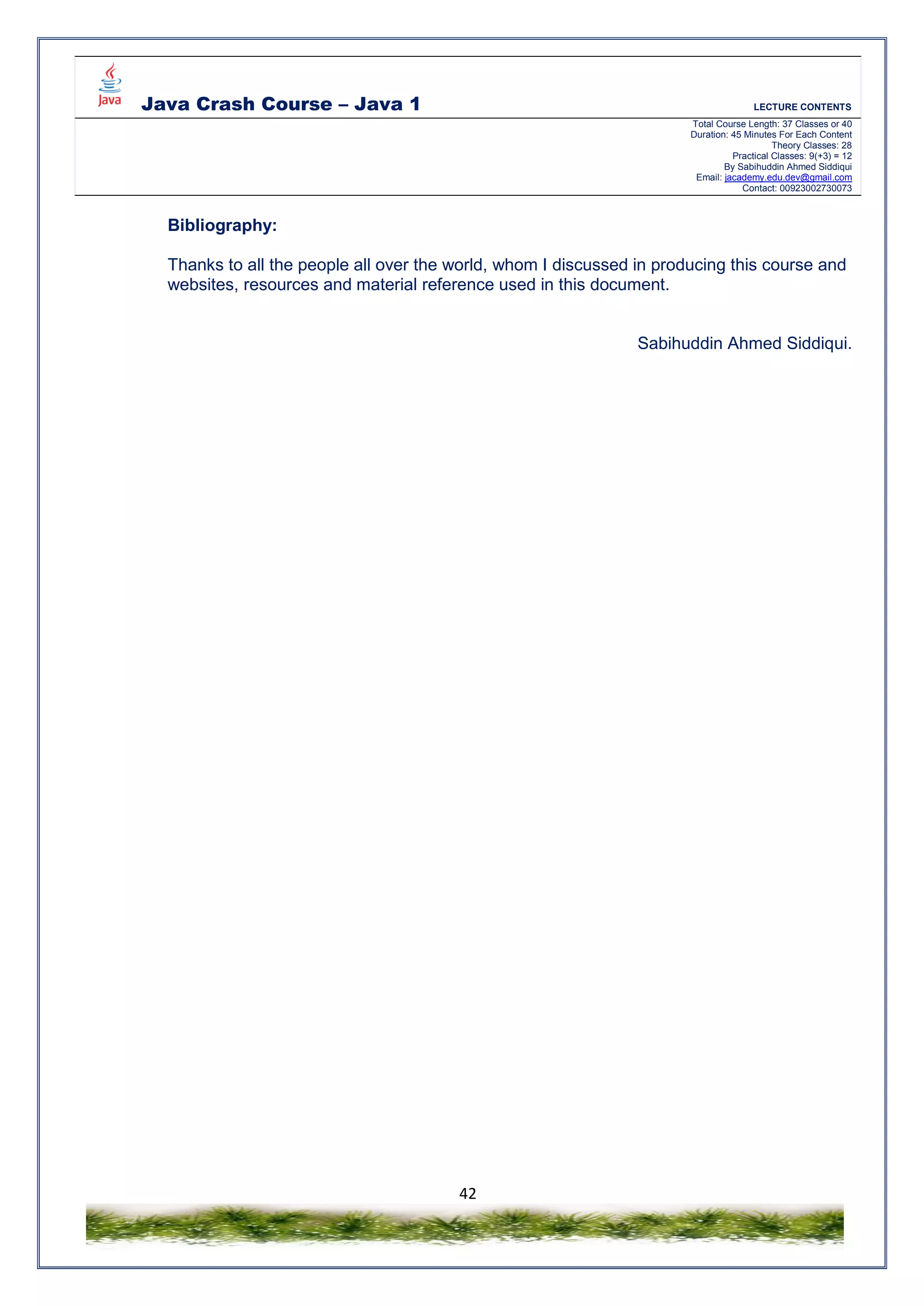 Java Crash Course – Java 1 LECTURE CONTENTS
Total Course Length: 37 Classes or 40
Duration: 45 Minutes For Each Content
Theory Classes: 28
Practical Classes: 9(+3) = 12
By Sabihuddin Ahmed Siddiqui
Email: jacademy.edu.dev@gmail.com
Contact: 00923002730073
42
Bibliography:
Thanks to all the people all over the world, whom I discussed in producing this course and
websites, resources and material reference used in this document.
Sabihuddin Ahmed Siddiqui.
 