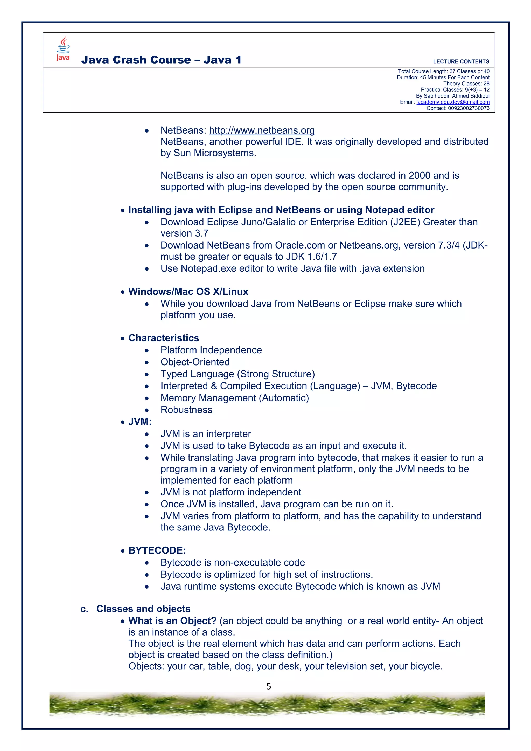 Java Crash Course – Java 1 LECTURE CONTENTS
Total Course Length: 37 Classes or 40
Duration: 45 Minutes For Each Content
Theory Classes: 28
Practical Classes: 9(+3) = 12
By Sabihuddin Ahmed Siddiqui
Email: jacademy.edu.dev@gmail.com
Contact: 00923002730073
5
 NetBeans: http://www.netbeans.org
NetBeans, another powerful IDE. It was originally developed and distributed
by Sun Microsystems.
NetBeans is also an open source, which was declared in 2000 and is
supported with plug-ins developed by the open source community.
 Installing java with Eclipse and NetBeans or using Notepad editor
 Download Eclipse Juno/Galalio or Enterprise Edition (J2EE) Greater than
version 3.7
 Download NetBeans from Oracle.com or Netbeans.org, version 7.3/4 (JDK-
must be greater or equals to JDK 1.6/1.7
 Use Notepad.exe editor to write Java file with .java extension
 Windows/Mac OS X/Linux
 While you download Java from NetBeans or Eclipse make sure which
platform you use.
 Characteristics
 Platform Independence
 Object-Oriented
 Typed Language (Strong Structure)
 Interpreted & Compiled Execution (Language) – JVM, Bytecode
 Memory Management (Automatic)
 Robustness
 JVM:
 JVM is an interpreter
 JVM is used to take Bytecode as an input and execute it.
 While translating Java program into bytecode, that makes it easier to run a
program in a variety of environment platform, only the JVM needs to be
implemented for each platform
 JVM is not platform independent
 Once JVM is installed, Java program can be run on it.
 JVM varies from platform to platform, and has the capability to understand
the same Java Bytecode.
 BYTECODE:
 Bytecode is non-executable code
 Bytecode is optimized for high set of instructions.
 Java runtime systems execute Bytecode which is known as JVM
c. Classes and objects
 What is an Object? (an object could be anything or a real world entity- An object
is an instance of a class.
The object is the real element which has data and can perform actions. Each
object is created based on the class definition.)
Objects: your car, table, dog, your desk, your television set, your bicycle.
 