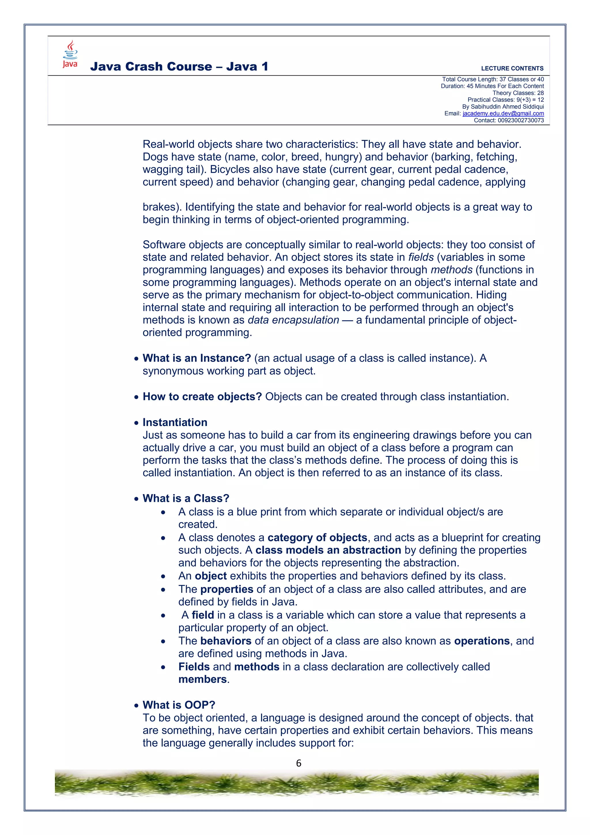Java Crash Course – Java 1 LECTURE CONTENTS
Total Course Length: 37 Classes or 40
Duration: 45 Minutes For Each Content
Theory Classes: 28
Practical Classes: 9(+3) = 12
By Sabihuddin Ahmed Siddiqui
Email: jacademy.edu.dev@gmail.com
Contact: 00923002730073
6
Real-world objects share two characteristics: They all have state and behavior.
Dogs have state (name, color, breed, hungry) and behavior (barking, fetching,
wagging tail). Bicycles also have state (current gear, current pedal cadence,
current speed) and behavior (changing gear, changing pedal cadence, applying
brakes). Identifying the state and behavior for real-world objects is a great way to
begin thinking in terms of object-oriented programming.
Software objects are conceptually similar to real-world objects: they too consist of
state and related behavior. An object stores its state in fields (variables in some
programming languages) and exposes its behavior through methods (functions in
some programming languages). Methods operate on an object's internal state and
serve as the primary mechanism for object-to-object communication. Hiding
internal state and requiring all interaction to be performed through an object's
methods is known as data encapsulation — a fundamental principle of object-
oriented programming.
 What is an Instance? (an actual usage of a class is called instance). A
synonymous working part as object.
 How to create objects? Objects can be created through class instantiation.
 Instantiation
Just as someone has to build a car from its engineering drawings before you can
actually drive a car, you must build an object of a class before a program can
perform the tasks that the class’s methods define. The process of doing this is
called instantiation. An object is then referred to as an instance of its class.
 What is a Class?
 A class is a blue print from which separate or individual object/s are
created.
 A class denotes a category of objects, and acts as a blueprint for creating
such objects. A class models an abstraction by defining the properties
and behaviors for the objects representing the abstraction.
 An object exhibits the properties and behaviors defined by its class.
 The properties of an object of a class are also called attributes, and are
defined by fields in Java.
 A field in a class is a variable which can store a value that represents a
particular property of an object.
 The behaviors of an object of a class are also known as operations, and
are defined using methods in Java.
 Fields and methods in a class declaration are collectively called
members.
 What is OOP?
To be object oriented, a language is designed around the concept of objects. that
are something, have certain properties and exhibit certain behaviors. This means
the language generally includes support for:
 