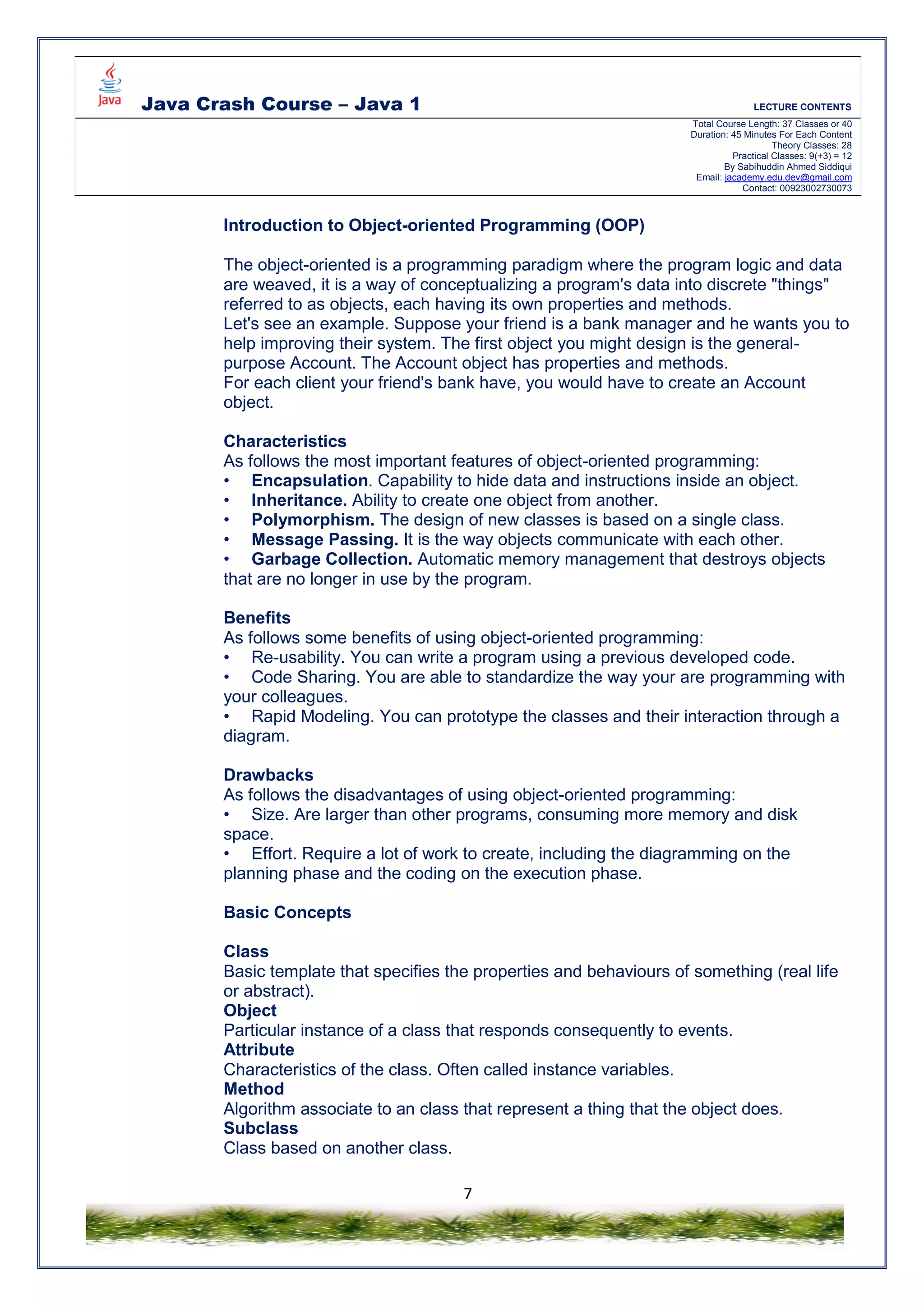 Java Crash Course – Java 1 LECTURE CONTENTS
Total Course Length: 37 Classes or 40
Duration: 45 Minutes For Each Content
Theory Classes: 28
Practical Classes: 9(+3) = 12
By Sabihuddin Ahmed Siddiqui
Email: jacademy.edu.dev@gmail.com
Contact: 00923002730073
7
Introduction to Object-oriented Programming (OOP)
The object-oriented is a programming paradigm where the program logic and data
are weaved, it is a way of conceptualizing a program's data into discrete "things"
referred to as objects, each having its own properties and methods.
Let's see an example. Suppose your friend is a bank manager and he wants you to
help improving their system. The first object you might design is the general-
purpose Account. The Account object has properties and methods.
For each client your friend's bank have, you would have to create an Account
object.
Characteristics
As follows the most important features of object-oriented programming:
• Encapsulation. Capability to hide data and instructions inside an object.
• Inheritance. Ability to create one object from another.
• Polymorphism. The design of new classes is based on a single class.
• Message Passing. It is the way objects communicate with each other.
• Garbage Collection. Automatic memory management that destroys objects
that are no longer in use by the program.
Benefits
As follows some benefits of using object-oriented programming:
• Re-usability. You can write a program using a previous developed code.
• Code Sharing. You are able to standardize the way your are programming with
your colleagues.
• Rapid Modeling. You can prototype the classes and their interaction through a
diagram.
Drawbacks
As follows the disadvantages of using object-oriented programming:
• Size. Are larger than other programs, consuming more memory and disk
space.
• Effort. Require a lot of work to create, including the diagramming on the
planning phase and the coding on the execution phase.
Basic Concepts
Class
Basic template that specifies the properties and behaviours of something (real life
or abstract).
Object
Particular instance of a class that responds consequently to events.
Attribute
Characteristics of the class. Often called instance variables.
Method
Algorithm associate to an class that represent a thing that the object does.
Subclass
Class based on another class.
 
