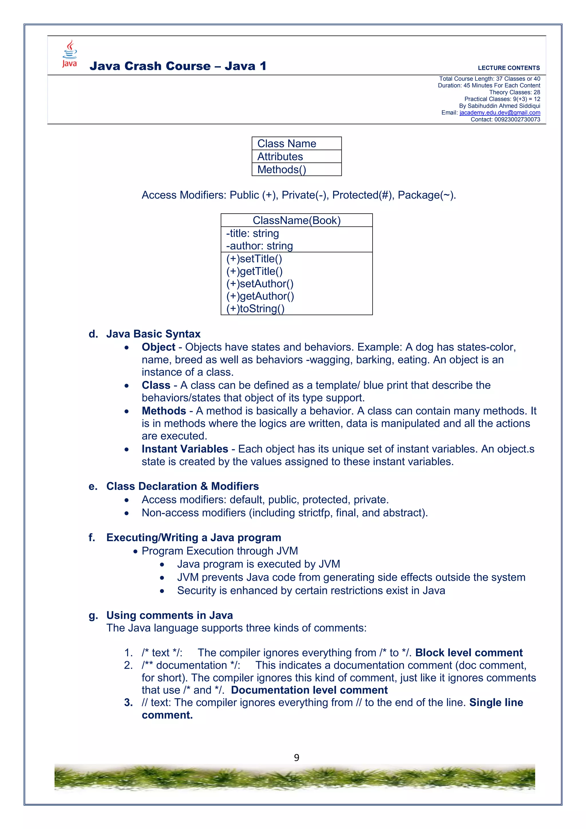 Java Crash Course – Java 1 LECTURE CONTENTS
Total Course Length: 37 Classes or 40
Duration: 45 Minutes For Each Content
Theory Classes: 28
Practical Classes: 9(+3) = 12
By Sabihuddin Ahmed Siddiqui
Email: jacademy.edu.dev@gmail.com
Contact: 00923002730073
9
Class Name
Attributes
Methods()
Access Modifiers: Public (+), Private(-), Protected(#), Package(~).
ClassName(Book)
-title: string
-author: string
(+)setTitle()
(+)getTitle()
(+)setAuthor()
(+)getAuthor()
(+)toString()
d. Java Basic Syntax
 Object - Objects have states and behaviors. Example: A dog has states-color,
name, breed as well as behaviors -wagging, barking, eating. An object is an
instance of a class.
 Class - A class can be defined as a template/ blue print that describe the
behaviors/states that object of its type support.
 Methods - A method is basically a behavior. A class can contain many methods. It
is in methods where the logics are written, data is manipulated and all the actions
are executed.
 Instant Variables - Each object has its unique set of instant variables. An object.s
state is created by the values assigned to these instant variables.
e. Class Declaration & Modifiers
 Access modifiers: default, public, protected, private.
 Non-access modifiers (including strictfp, final, and abstract).
f. Executing/Writing a Java program
 Program Execution through JVM
 Java program is executed by JVM
 JVM prevents Java code from generating side effects outside the system
 Security is enhanced by certain restrictions exist in Java
g. Using comments in Java
The Java language supports three kinds of comments:
1. /* text */: The compiler ignores everything from /* to */. Block level comment
2. /** documentation */: This indicates a documentation comment (doc comment,
for short). The compiler ignores this kind of comment, just like it ignores comments
that use /* and */. Documentation level comment
3. // text: The compiler ignores everything from // to the end of the line. Single line
comment.
 