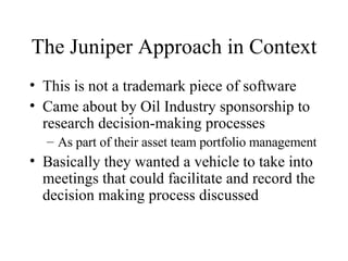 The Juniper Approach in Context This is not a trademark piece of software Came about by Oil Industry sponsorship to research decision-making processes As part of their asset team portfolio management Basically they wanted a vehicle to take into meetings that could facilitate and record the decision making process discussed 