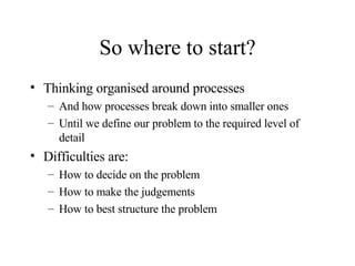 So where to start? Thinking organised around processes And how processes break down into smaller ones Until we define our problem to the required level of detail Difficulties are: How to decide on the problem How to make the judgements How to best structure the problem 