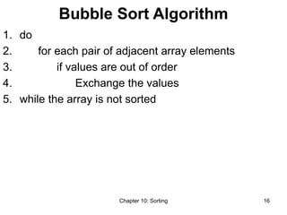 Chapter 10: Sorting 16
Bubble Sort Algorithm
1. do
2. for each pair of adjacent array elements
3. if values are out of order
4. Exchange the values
5. while the array is not sorted
 