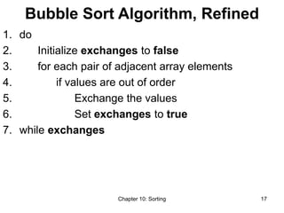 Chapter 10: Sorting 17
Bubble Sort Algorithm, Refined
1. do
2. Initialize exchanges to false
3. for each pair of adjacent array elements
4. if values are out of order
5. Exchange the values
6. Set exchanges to true
7. while exchanges
 