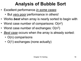Chapter 10: Sorting 18
Analysis of Bubble Sort
• Excellent performance in some cases
• But very poor performance in others!
• Works best when array is nearly sorted to begin with
• Worst case number of comparisons: O(n2)
• Worst case number of exchanges: O(n2)
• Best case occurs when the array is already sorted:
• O(n) comparisons
• O(1) exchanges (none actually)
 