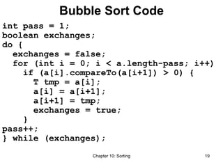 Chapter 10: Sorting 19
Bubble Sort Code
int pass = 1;
boolean exchanges;
do {
exchanges = false;
for (int i = 0; i < a.length-pass; i++)
if (a[i].compareTo(a[i+1]) > 0) {
T tmp = a[i];
a[i] = a[i+1];
a[i+1] = tmp;
exchanges = true;
}
pass++;
} while (exchanges);
 