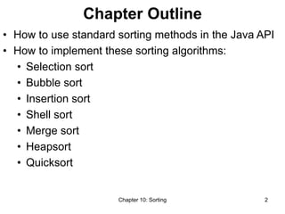 Chapter 10: Sorting 2
Chapter Outline
• How to use standard sorting methods in the Java API
• How to implement these sorting algorithms:
• Selection sort
• Bubble sort
• Insertion sort
• Shell sort
• Merge sort
• Heapsort
• Quicksort
 
