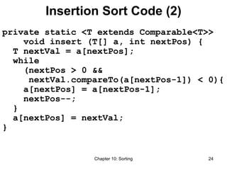 Chapter 10: Sorting 24
Insertion Sort Code (2)
private static <T extends Comparable<T>>
void insert (T[] a, int nextPos) {
T nextVal = a[nextPos];
while
(nextPos > 0 &&
nextVal.compareTo(a[nextPos-1]) < 0){
a[nextPos] = a[nextPos-1];
nextPos--;
}
a[nextPos] = nextVal;
}
 